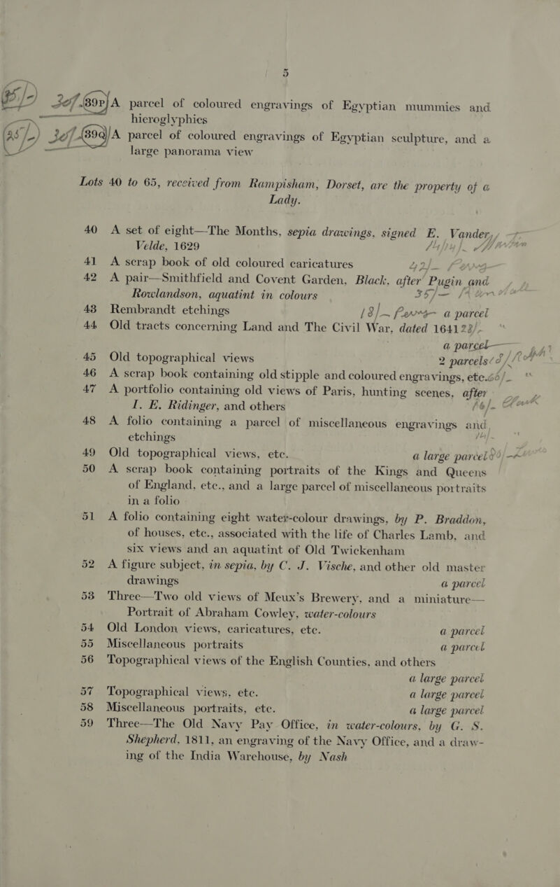 fox |) G5) Jef. Bor)A parcel of coloured engravings of Egyptian mummies and 2 hieroglyphics as, 7) -) 30 2/890) A parcel of coloured engravings of Egyptian sculpture, and 2 wa — _ large panorama view Lots 40 to 65, received from Rampisham, Dorset, are the property of @ Lady. 40 <A set of eight—The Months, sepia drawings, signed E, Fone. Velde, 1629 (hi! i) ee ell 41 A scrap book of old coloured caricatures 2 42 A pair—Smithfield and Covent Garden, Black, ofa ‘Pugin. and Rowlandson, aquatint in colours AF cole. a 43° Rembrandt etchings /8/. ~ ferra- a pare 44 Old tracts concerning Land and The Civil War, dated 16412 a pers — oA 4? 45 Old topographical views 2 parcels ¢ J). | 46 A scrap book containing old stipple and coloured engravings, ete.é6/_ 47 A portfolio containing old views of Paris, hunting scenes, OOF SS ag I. E. Ridinger, and others de eel 48 A folio containing a parcel of miscellaneous engravings and, etchings F 49 Old topographical views, etc. a large parcel?) -« 50 A scrap book containing portraits of the Kings and Queens of England, etc., and a large parcel of miscellaneous portraits in a folio 51 A folio containing eight water-colour drawings, by P. Braddon, of houses, etc., associated with the life of Charles Lamb, and s1X views and an, aquatint of Old Twickenham 52 A figure subject, in sepia, by C. J. Vische, and other old master drawings a parcel 53 Three—Two old views of Meux’s Brewery, and a miniature— Portrait of Abraham Cowley, water-colours 54 Old London views, caricatures, ete. a parcel 55 Miscellaneous portraits a parcel 56 ‘Topographical views of the English Counties, and others a large parcel 57 Topographical views, ete. a large parcel 58 Miscellaneous portraits, etc. a large parcet 59 Three—The Old Navy Pay Office, in water-colours, by G. S. Shepherd, 1811, an engraving of the Navy Office, and a draw- ing of the India Warehouse, by Nash