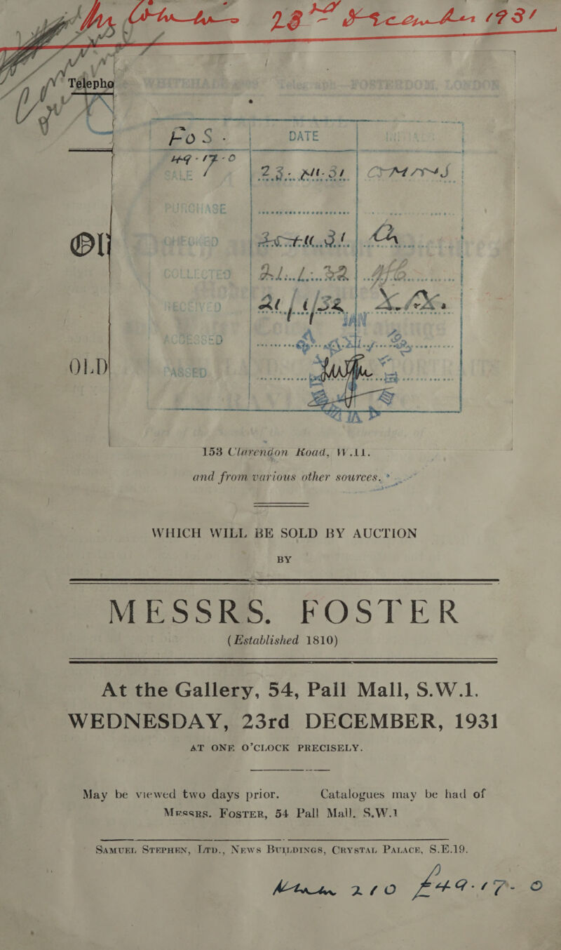  4 HoS- | DATE ak | LOG -1F-O ALE 28. RIE SL.   and from various other sources. * .~ WHICH WILL BE SOLD BY AUCTION BY MESSRS. FOSTER ( Established 1810)  At the Gallery, 54, Pall Mall, S.W.1. WEDNESDAY, 23rd DECEMBER, 1931 AT ONE O’CLOCK PRECISELY. _— May be viewed two days prior. Catalogues may be had of Messrs. Foster, 54 Pall Mall. S.W.1  Samur, SreeHen, [mp., News Buiiprnes, Crystat Parace, 8.1.19. Mtrm 27/0 L4G ©