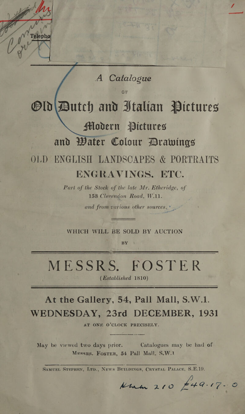     A Catalogue OF Old\Dutch and Italian Wictures Modern Pictures and Water Colour Drawings OLD ENGLISH LANDSCAPES &amp; PORTRAITS HNGRAVINGS. ETC. Part of the Stock of the late Mr. Etheridge, of 153 Clarendon Road, W.11. and from various other sources. * .~ WHICH WILL BE SOLD BY AUCTION BY MESSRE. FOSTER (Established 1810) At the Gallery, 54, Pall Mall, S.W.1. WEDNESDAY, 23rd DECEMBER, 1931 AT ONE O’CLOCK PRECISELY. May be viewed two days prior. Catalogues may be had of Messrs. Foster, 54 Pall Mall. S.W.1 Samuen SrerHen, Lrp., News Buiipines, Crystat Parace, 8.E.19. Mtxtn 200 L4G t7-