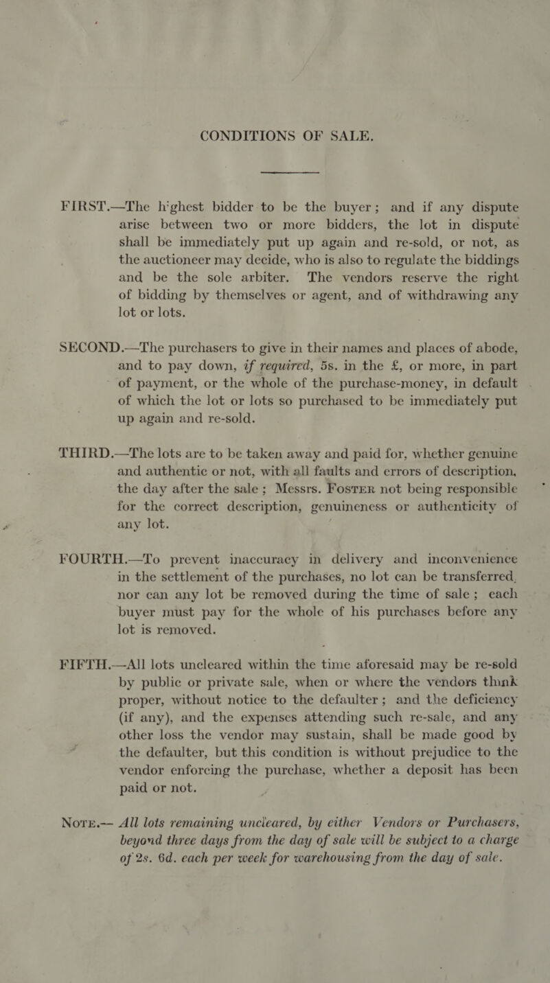 CONDITIONS OF SALE. FIRST.—The h'ghest bidder to be the buyer; and if any dispute arise between two or more bidders, the lot in dispute shall be immediately put up again and re-sold, or not, as the auctioneer may decide, who is also to regulate the biddings and be the sole arbiter. The vendors reserve the right of bidding by themselves or agent, and of withdrawing any lot or lots. SECOND.—The purchasers to give in their names and places of abode, and to pay down, ¢f required, 5s. in the £, or more, in part - of payment, or the whole of the purchase-money, in default of which the lot or lots so purchased to be immediately put up again and re-sold. THIRD.—tThe lots are to be taken away and paid for, whether genuine and authentic or not, with all faults and errors of description, the day after the sale; Messrs. FostER not being responsible for the correct description, genuineness or authenticity of any lot. | FOURTH.—To prevent inaccuracy in delivery and inconvenience in the settlement of the purchases, no lot can be transferred, nor can any lot be removed during the time of sale; each buyer must pay for the whole of his purchases before any lot is removed. FIFTH.—All lots uncleared within the time aforesaid may be re-sold by public or private sale, when or where the vendors think proper, without notice to the defaulter; and the deficiency (if any), and the expenses attending such re-sale, and any other loss the vendor may sustain, shall be made good by the defaulter, but this condition is without prejudice to the vendor enforcing the purchase, whether a deposit has been paid or not. Nore.— All lots remaining uncleared, by either Vendors or Purchasers, beyond three days from the day of sale will be subject to a charge of 2s. 6d. each per week for warehousing from the day of sale.