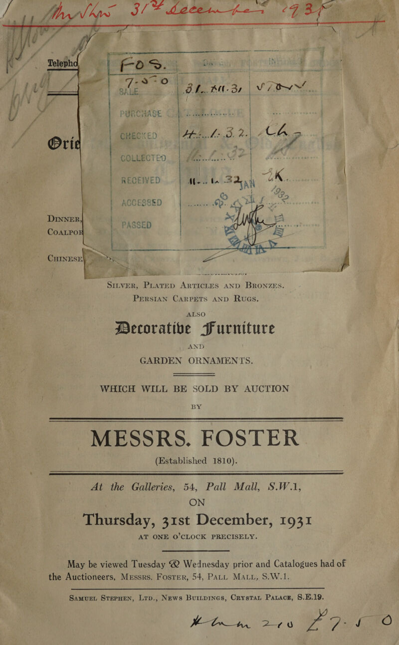    CS LEO a | | Pec. Pee e32,~As ae ke Oe  COLLECTED  / _ { Pas uw 2 ia aoe - ~ ve eS ew SILVER, PLATED ARTICLES AND BRONZES. PERSIAN CARPETS AND RwuGs. ALSO Mecoratibe Furniture AND GARDEN ORNAMENTS. WHICH WILL BE SOLD BY AUCTION BY MESSRS. FOSTER (Established 1810).   At the Galleries, 54, Pall Mall, S.W.1, ON Thursday, 31st December, 1931 AT ONE O'CLOCK PRECISELY. May be viewed Tuesday @ Wednesday prior and Catalogues had of the Auctioneers, Messrs. Foster, 54, Patt Matt, S.W.1. 