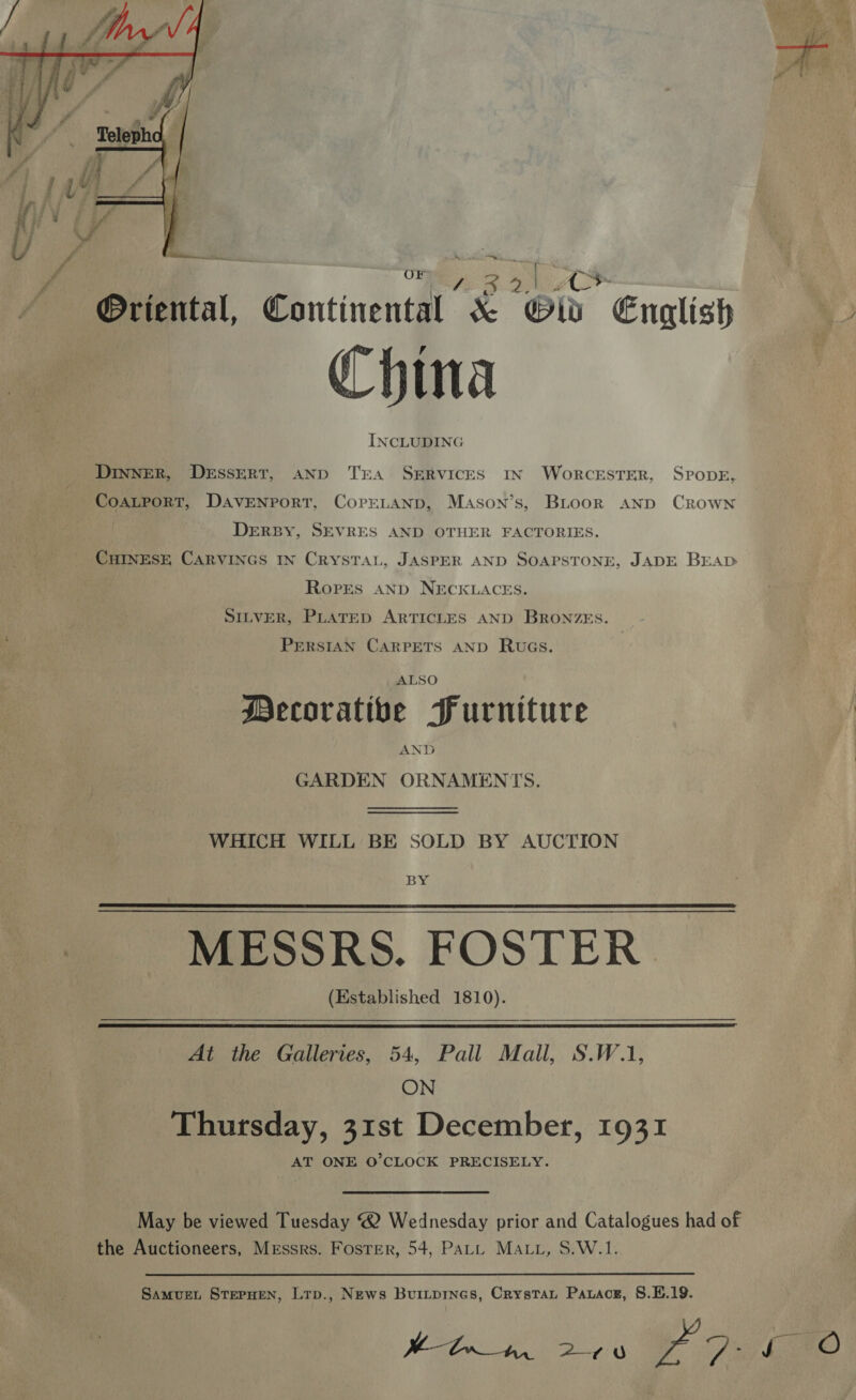  oe @riental, ontinentht x Old English China 7 INCLUDING DINNER, DESSERT, AND TEA SERVICES IN WoRrCESTER, SPODE, CoaLport, Davenport, CorELANp, Mason’s, BLoork AND Crown | DERBY, SEVRES AND OTHER FACTORIES. CHINESE CARVINGS IN CRYSTAL, JASPER AND SOAPSTONE, JADE BEAD Ropes AND NECKLACES. SILVER, PLATED ARTICLES AND BRONZES. PERSIAN CARPETS AND Rwvas. ALSO Mecoratibe Furniture AND GARDEN ORNAMENTS. WHICH WILL BE SOLD BY AUCTION BY MESSRS. FOSTER (Established 1810).   At the Galleries, 54, Pall Mall, S.W.1, ON Thursday, 31st December, 1931 AT ONE O'CLOCK PRECISELY. the Auctioneers, Messrs. Foster, 54, Patt MALt, S.W.1. 