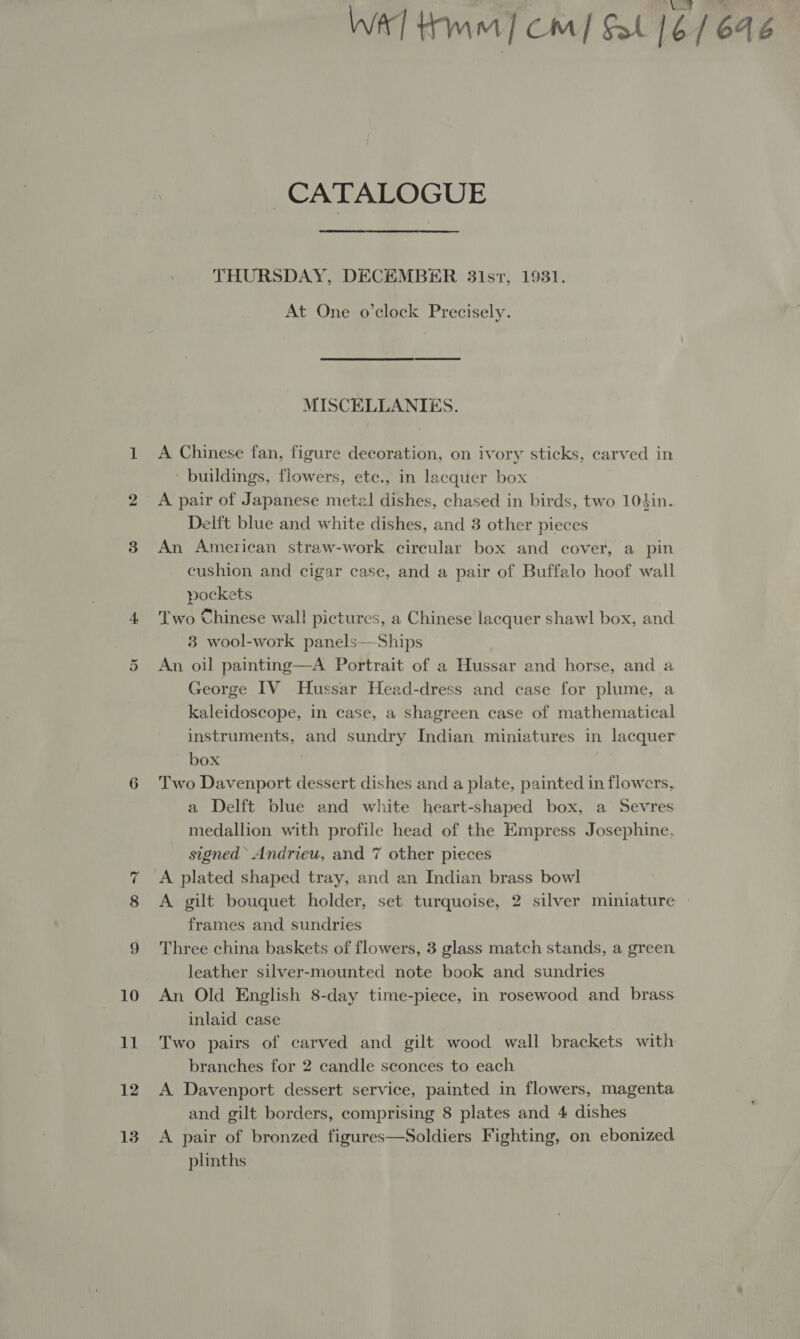 Or ~ 12 13 CATALOGUE THURSDAY, DECEMBER 3i1st, 1931. At One o’clock Precisely. MISCELLANIES. A Chinese fan, figure decoration, on ivory sticks, carved in buildings, flowers, etc., in lacquer box A pair of Japanese metal dishes, chased in birds, two 104in. Delft blue and white dishes, and 3 other pieces An American straw-work circular box and cover, a pin cushion and cigar case, and a pair of Buffalo hoof wall pockets Two Chinese wall pictures, a Chinese lacquer shawl box, and 3 wool-work panels—Ships An oil painting—A Portrait of a Hussar and horse, and a George IV Hussar Head-dress and case for plume, a kaleidoscope, in case, a shagreen case of mathematical instruments, and sundry Indian miniatures in lacquer box Two Davenport dessert dishes and a plate, painted in flowers, a Delft blue and white heart-shaped box, a Sevres medallion with profile head of the Empress Josephine, signed Andrieu, and 7 other pieces A plated shaped tray, and an Indian brass bowl A gilt bouquet holder, set turquoise, 2 silver miniature — frames and sundries Three china baskets of flowers, 3 glass match stands, a green leather silver-mounted note book and sundries An Old English 8-day time-piece, in rosewood and. brass inlaid case Two pairs of carved and gilt wood wall brackets with branches for 2 candle sconces to each A Davenport dessert service, painted in flowers, magenta and gilt borders, comprising 8 plates and 4 dishes A pair of bronzed figures—Soldiers Fighting, on ebonized plinths 