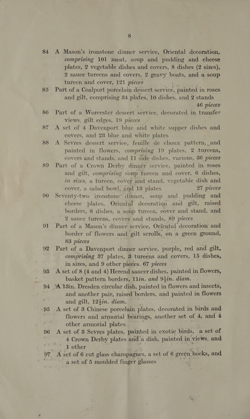 84 85 88 89 90 91 92 96 A Mason’s ironstone dinner service, Oriental decoration, comprising 101 meat, soup and pudding and cheese plates, 2 vegetable dishes and covers, 8 dishes (2 sizes), 2 sauce tureens and covers, 2 gravy boats, and a soup. tureen and cover, 121 pieces Part of a Coalport porcelain dessert service, painted i in roses and gilt, comprising 34 Pe 10 dishes, and 2’ stands 46 pieces Part of a Worcester dessert’ service, decorated in transfer views, gilt edges, 19 pieces A set of 4 Davenport blue and white supper dishes and covers, and 23 blue and white plates A Sevres dessert service, feuille de choux pattern, , and painted in flowers, comprising 19 plates, 2 tureens, covers and stands. and 11 side dishes. various, 36 pieces Part of a Crown Derby dinnér service, painted in. roses and gilt, comprising soup tureen and cover, 6 dishes, in sizes, a tureen, cover and stand, vegetable dish and cover, a salad bowl; and 13 plates 27 pieces Seventy-two ironstone’ dinner, soup and. pudding and cheese plates, Oriental decoratign and gilt, raised borders, 8 dishes, a soup tureen, cover and stand, and 2 sauce tureens, covers and stands, 89 pieces Part of a Mason’s dinner service, Oriental’ decoration and border of flowers and gilt scrolls, on a green ground, 83 pieces Part of a Davenport dinner service, parle: red and gilt, comprising 87 plates, 8 tureens and covers, 15 dishes, in sizes, and 9 other pieces. 67 pieces A set of 8 (4 and 4) Herend saucer dishes, painted in flowers, basket pattern borders, llin. and 94in. diam. and another pair, raised borders, and painted in flowers and gilt, 12}in. diam. A set of 3 Chinese porcelain plates, decorated in birds and flowers and armorial bearings, another set of 4, and 4 other armorial plates A set of 3 Sevres plates, painted in exotic birds, | a set of 4 Crown Derby plates and a dish, painted i in views, and 1 other A set of 6 cut glass champmenes, a set of 6 green ‘hocks, and a set of 5 moulded finger glasses &amp;