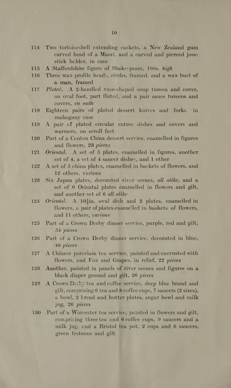 114 130 10 Two tortoiseshell extending caskets, a New Zealand gum carved head of a Maori, and a carved and pierced joss- stick holder, in case A Staffordshire figure of Shakespeare, 19in. high Three wax profile heads, circles, framed, and a wax bust of a man, framed Plated. A 2-handled vase-shaped soup tureen and cover, on oval foot, part fluted, and a pair sauce tureens and covers, en suite Kighteen pairs of plated dessert knives and forks. in mahogany case A pair cf plated circular entree dishes and covers and warmers, on scroll feet Part of a Canton China dessert service, enamelled in figures and flowers, 23 pieces Oriental. A set of 5 plates, enamelled in figures, another set of 4, a set of 4 saucer dishes, and 1 other A set of 5 china plates, enamelled in baskets of flowers, and 12 others, various Six Japan plates, decorated river scenes, all alike, and a set of 6 Oriental plates enamelled in flowers and gilt, and another set of 6 all alike Oriental. A 10}in. oval dish and 2 plates, enamelled in flowers, a pair of plates ename!led in baskets of flowers, and 11 others, various Part of a Crown Derby dinner service, purple, red and gilt, 54 pieces Part of a Crown Derby dinner service, decorated in blue, 40 pieces A Chinese porcelain tea service, painted and encrusted with flowers, and Fox and Grapes, in relief, 22 pieces Another, painted in panels of river scenes and figures on a black diaper ground and gilt, 26 pieces A Crown Dezby tea and coffee service, deep blue brand and gilt, comprising 6 tea and 8 coffee cups, 7 saucers (2 sizes), a bowl, 2 bread and butter plates, sugar bowl and milk jug, 26 pieces Part of a Worcester tea service, painted in flowers and gilt, comprising threetea and 6 coffee cups, 9 saucers and a milk jug, end a Bristol tea pot, 2 cups and 6 saucers, green festoons and gilt