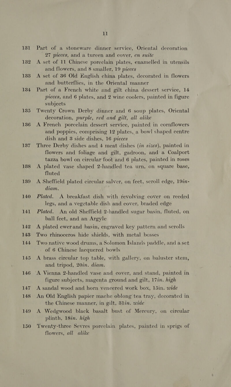 137 138 139 140 11 Part of a stoneware dinner service, Oriental decoration 27 pieces, and a tureen and cover, en suite A. set of 11 Chinese porcelain plates, enamelled in utensils and flowers, and 8 smaller, 19 pieces A set of 36 Old English china plates, decorated in flowers and butterflies, in the Oriental manner Part of a French white and gilt china dessert service, 14 pieces, and 6 plates, and 2 wine coolers, painted in figure subjects Twenty Crown Derby dinner and 6 soup plates, Oriental decoration, purple, red and gilt, all alike A French porcelain dessert service, painted in cornflowers and poppies, comprising 12 plates, a bowl shaped centre dish and 3 side dishes, 16 pieces Three Derby dishes and 4 meat dishes (in sizes), painted in flowers and foliage and gilt, gadroon, and a Coalport tazza bowl on circular foot and 6 plates, painted in roses A. plated vase shaped 2-handled tea urn, on square base, fluted A. Sheffield plated circular salver, on feet, scroll edge, 197n- diam. Plated. A breakfast dish with revolving cover on reeded legs, and a vegetable dish and cover, braded edge Plated. An old Sheffield 2-handled sugar basin, fluted, on ball feet, and an Argyle A plated ewer and basin, engraved key pattern and scrolls Two rhinoceros hide shields, with metal bosses Two native wood drums, a Solomon Islands paddle, and a set of 6 Chinese lacquered bowls A brass circular top table, with gallery, on baluster stem, and tripod, 20in. diam. A Vienna 2-handled vase and cover, and stand, painted in figure subjects, magenta ground and gilt, 17in. high A sandal wood and horn veneered work box, 15in. wide An Old English papier mache oblong tea tray, decorated in the Chinese manner, in gilt, 3lin. wide A Wedgwood black basalt bust of Mercury, on circular plinth, 182. high Twenty-three Sevres porcelain plates, painted in sprigs of flowers, all alike