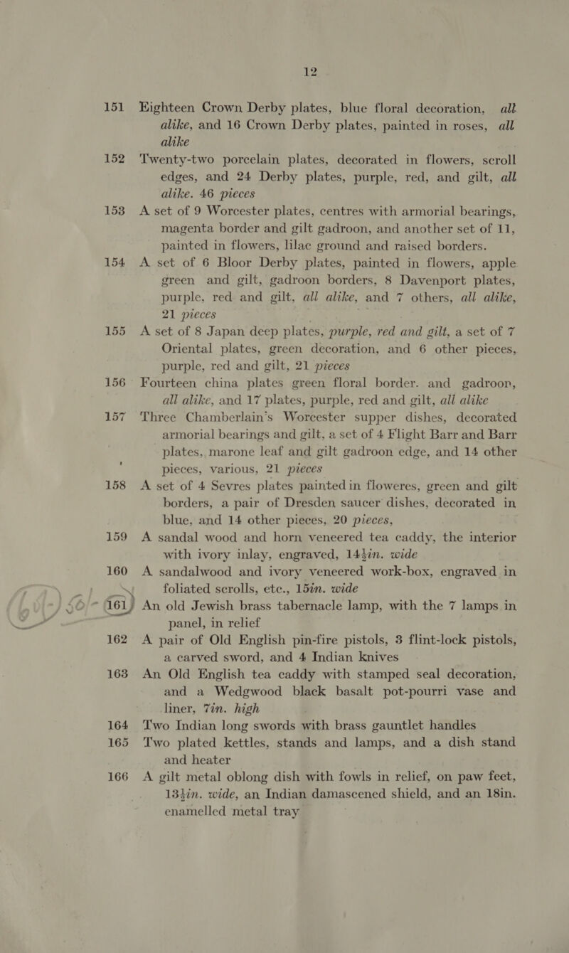151 152 153 154 Eighteen Crown, Derby plates, blue floral decoration, all alike, and 16 Crown Derby plates, painted in roses, all alike Twenty-two porcelain plates, decorated in flowers, scroll edges, and 24 Derby plates, purple, red, and gilt, all alike. 46 pieces A set of 9 Worcester plates, centres with armorial bearings, magenta border and gilt gadroon, and another set of 11, painted in flowers, lilac ground and raised borders. A set of 6 Bloor Derby plates, painted in flowers, apple green and gilt, gadroon borders, 8 Davenport plates, purple, red and gilt, all alike, and 7 others, all alike, 21 pieces ‘ og A set of 8 Japan deep plates, purple, red and gilt, a set of 7 Oriental plates, green decoration, and 6 other pieces, purple, red and gilt, 21 pieces Fourteen china plates green floral border. and gadroor, all alike, and 17 plates, purple, red and gilt, all alike Three Chamberlain’s Worcester supper dishes, decorated armorial bearings and gilt, a set of 4 Flight Barr and Barr plates, marone leaf and gilt gadroon edge, and 14 other pieces, various, 21 pieces A set of 4 Sevres plates painted in floweres, green and gilt borders, a pair of Dresden saucer dishes, decorated in blue, and 14 other pieces, 20 pieces, A sandal wood and horn veneered tea caddy, the interior with ivory inlay, engraved, 143in. wide A sandalwood and ivory veneered work-box, engraved in foliated scrolls, etc., 157n. wide An old Jewish brass tabernacle lamp, with the 7 lamps in panel, in relief A pair of Old English pin-fire pistols, 3 flint-lock pistols, a carved sword, and 4 Indian knives An Old English tea caddy with stamped seal decoration, and a Wedgwood black basalt pot-pourri vase and liner, 7in. high Two Indian long swords with brass gauntlet handles Two plated kettles, stands and lamps, and a dish stand and heater | A gilt metal oblong dish with fowls in relief, on paw feet, 134in. wide, an Indian damascened shield, and an 18in. enamelled metal tray