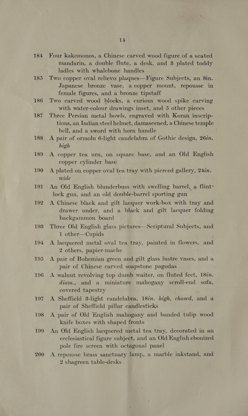 184 186 187 200 14 Four kakemonos, a Chinese carved wood figure of a seated mandarin, a double flute, a desk, and 3 cated toddy ladles with whalebone handles Two copper oval relievo plaques—Figure Sere an 8in. Japanese bronze vase, a copper mount, repousse in female figures, and a bronze tipstaff Two carved wood blocks, a curious wood spike carving with water-colour drawings inset, and 5 other pieces Three Persian metal bowls, engraved with Koran inscrip- tions, an Indian steel helmet, damascened, a Chinese temple bell, and a sword with horn handle A pair of ormolu 6-light candelabra of Gothic design, 26%n. high A copper tea urn, on square base, and an Old English copper cylinder base A plated on copper oval tea tray with pierced gallery, 247n. wide An Old English blunderbuss with swelling barrel, a flint- lock gun, and an old double-barrel sporting gun A Chinese black and gilt lacquer work-box with tray and drawer under, and a black and gilt lacquer folding backgammon board Three Old English glass 1 other—Cupids A lacquered metal oval tea tray, painted in flowers, and 2 others, papier-mache Scriptural Subjects, and  A pair of Bohemian green and gilt glass lustre vases, and a pair of Chinese carved soapstone pagodas A walnut revolving top dumb waiter, on fluted feet, 187n. diam., and a miniature mahogany scroll-end sofa, covered tapestry A Sheffield 3-light candelabra, 18in. high, chased, and a pair of Sheffield pillar candlesticks A pair of Old English mahogany and banded tulip wood knife boxes with shaped fronts An Old English lacquered metal tea tray, decorated in an ecclesiastical figure subject, and an Old English ebonized pole fire screen with octagonal panel A repousse brass sanctuary lamp, a marble inkstand, and 2 shagreen table-desks