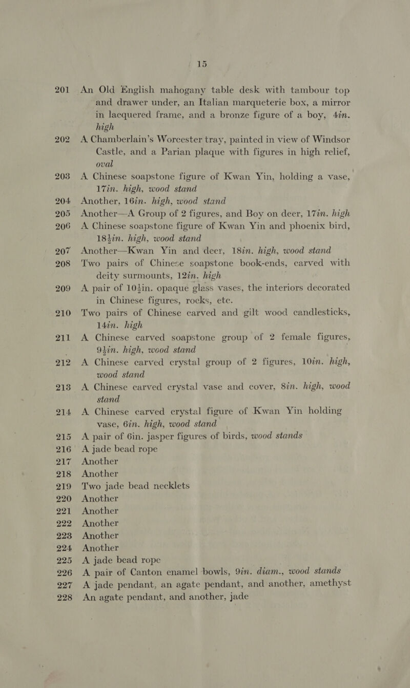 201 202 2038 204 205 206 207 208 209 210 211 212 213 214 215 216 217 218 219 220 221 222 223 224 225 226 227 228 fF 15 An Old English mahogany table desk with tambour top and drawer under, an Italian marqueterie box, a mirror in lacquered frame, and a bronze figure of a boy, 4in. high A. Chamberlain’s Worcester tray, painted in view of Windsor Castle, and a Parian plaque with figures in high relief, oval A. Chinese soapstone figure of Kwan Yin, holding a vase, 17in. high, wood stand Another, 16in. high, wood stand Another—A Group of 2 figures, and Boy on deer, 17in. high A Chinese soapstone figure of Kwan Yin and phoenix bird, 18hin. high, wood stand Another—Kwan Yin and deer, 18in. high, wood stand Two pairs of Chinese soapstone book-ends, carved with deity surmounts, 12in. high ; A pair of 104in. opaque glass vases, the interiors decorated in Chinese figures, rocks, ete. Two pairs of Chinese carved and gilt wood candlesticks, 14in. high A Chinese carved soapstone group of 2 female figures, 94in. high, wood stand : A Chinese carved crystal group of 2 figures, 10in. high, wood stand A Chinese carved crystal vase and cover, 8in. high, wood stand A Chinese carved crystal figure of Kwan Yin holding vase, 6in. high, wood stand A pair of 6in. jasper figures of birds, wood stands A jade bead rope Another Another Two jade bead necklets Another Another Another Another Another A jade bead rope A pair of Canton enamel bowls, 9in. diam., wood stands A jade pendant, an agate pendant, and another, amethyst An agate pendant, and another, Jade