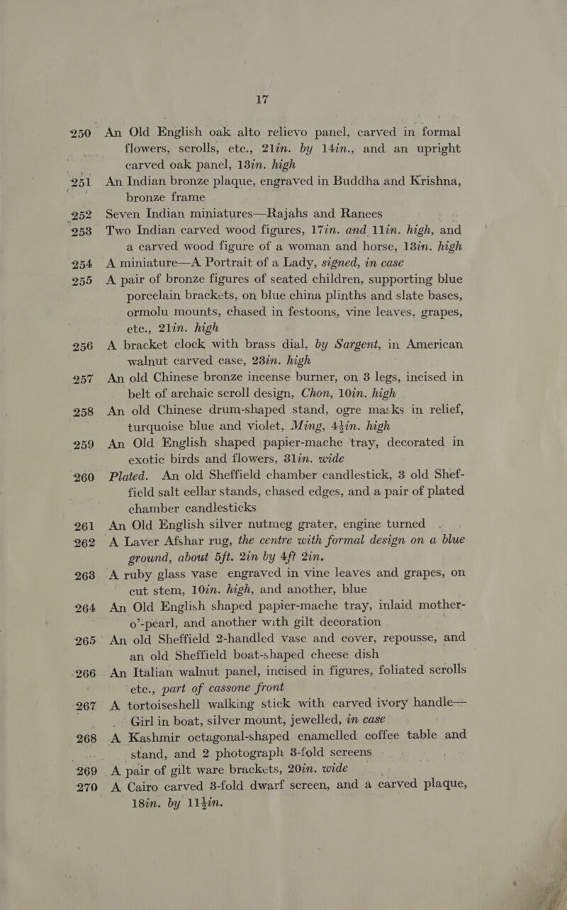 250 251 252 2538 254 255 256 257 258 259 260 261 262 263 264 265 (267 268 17 An Old English oak alto relievo panel, carved in formal flowers, scrolls, etc., 2lin. by 14in., and an upright carved oak panel, 13in. high An Indian bronze plaque, engraved in Buddha and Krishna, bronze frame , Seven Indian miniatures—Rajahs and Ranees Two Indian carved wood figures, 17in. and 1lin. high, ead a carved wood figure of a woman and horse, 13in. high A miniature—A Portrait of a Lady, signed, in case A pair of bronze figures of seated children, supporting blue porcelain, brackets, on blue china plinths and slate bases, ormolu mounts, chased in festoons, vine leaves, grapes, etc., 2lin. high A bracket clock with brass dial, by Sargent, in American - walnut carved case, 23in. high An old Chinese bronze incense burner, on 3 ee incised in belt of archaic scroll design, Chon, 10in. high An old Chinese drum-shaped stand, ogre macks in relief, turquoise blue and violet, Ming, 44in. high | An Old English shaped papier-mache ‘tray, decorated in exotic birds and flowers, 3lin. wide Plated. An old Sheffield chamber candlestick, 3 old Shef- field salt cellar stands, chased edges, and a pair of plated chamber candlesticks An Old English silver nutmeg grater, engine turned A Laver Afshar rug, the centre with formal design on a blue ground, about 5ft. 2in by 4ft 2in. cut stem, 107n. high, and another, blue An Old English shaped papier-mache tray, inlaid mother- o’-pearl, and another with gilt decoration An old Sheffield 2-handled vase and cover, repousse, and an old Sheffield boat-shaped cheese dish ‘ete., part of cassone front _- Girl in boat, silver mount, jewelled, an case. stand, and 2 photograph 3-fold screens . A Cairo carved 3-fold dwarf screen, and a carved plaque, —18in. by 114in. 