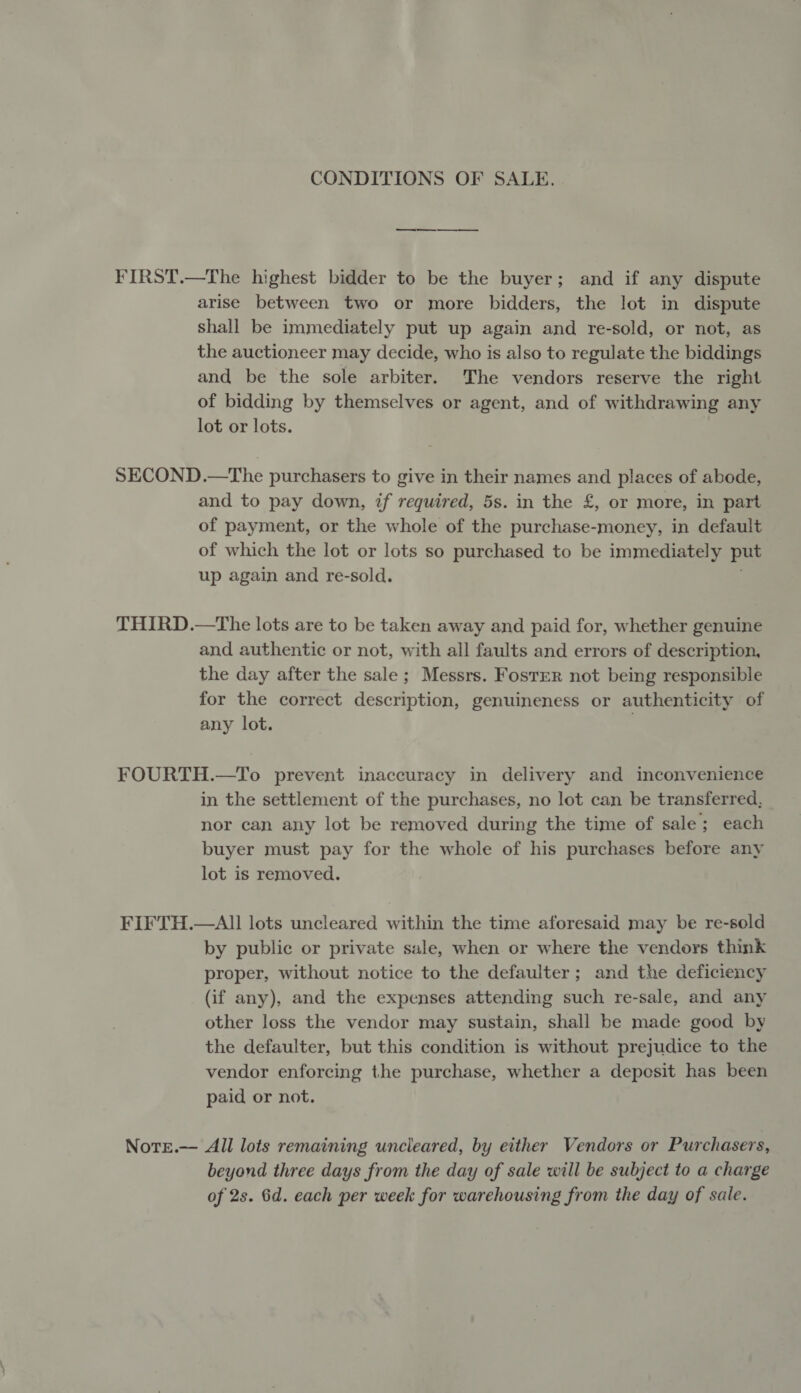 CONDITIONS OF SALE. FIRST.—The highest bidder to be the buyer; and if any dispute arise between two or more bidders, the lot in dispute shall be immediately put up again and re-sold, or not, as the auctioneer may decide, who is also to regulate the biddings and be the sole arbiter. The vendors reserve the right of bidding by themselves or agent, and of withdrawing any lot or lots. SECOND.—The purchasers to give in their names and places of abode, and to pay down, if required, 5s. in the £, or more, in part of payment, or the whole of the purchase-money, in default of which the lot or lots so purchased to be immediately put up again and re-sold. THIRD.—The lots are to be taken away and paid for, whether genuine and authentic or not, with all faults and errors of description, the day after the sale; Messrs. Foster not being responsible for the correct description, genuineness or authenticity of any lot. FOURTH.—To prevent inaccuracy in delivery and inconvenience in the settlement of the purchases, no lot can be transferred, nor can any lot be removed during the time of sale; each buyer must pay for the whole of his purchases before any lot is removed. FIFTH.—AlII lots uncleared within the time aforesaid may be re-sold by public or private sale, when or where the vendors think proper, without notice to the defaulter; and the deficiency (if any), and the expenses attending such re-sale, and any other loss the vendor may sustain, shall be made good by the defaulter, but this condition is without prejudice to the vendor enforcing the purchase, whether a depesit has been paid or not. Note.— All lots remaining uncleared, by either Vendors or Purchasers, beyond three days from the day of sale will be subject to a charge of 2s. 6d. each per week for warehousing from the day of sale.