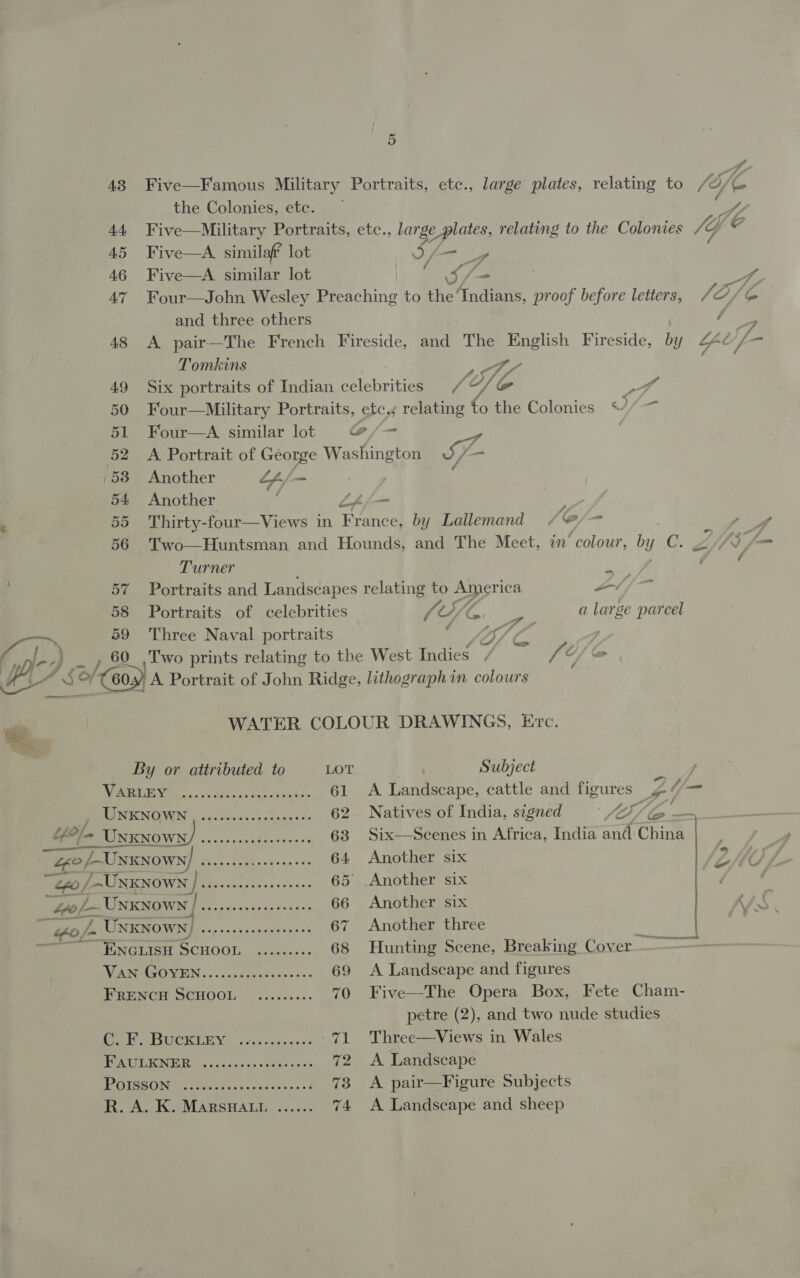 a9 60  5 Five—Famous Military Portraits, etc., large plates, relating to the Colonies, ete. Five—Military Portraits, etc., larg ge plates, relating to the Colonies Five—A similaf? lot iy - Five—A similar lot : Soh Four—John Wesley Preaching to the Indians, proof before letters, and three others A pair—The French Fireside, and The English Fireside, by Tomkins fA Six portraits of Indian elebrite (Ao FA Four—Military Portraits, etc.s relating to the Colonies Four—A similar lot @/—- A Portrait of George Washington S- Another 4 - : Another LA/— Thirty-four—Views in France, by Lallemand Je Z Two—Huntsman and Hounds, and The Meet, in “colour, bt y ne Turner on Portraits and Landscapes relating to America a / /— Portraits of celebrities fe (Di le oe a large parcel Three Naval portraits fy) : A — Two prints relating to the West Indies , fi O/ Ge» / WATER COLOUR DRAWINGS, Erc. —= a eee By or attributed to LOT ) Subject ERIE. ovo Sil ae bon cele the oe 61 &lt;A Landscape, cattle and figures ys Yj RLITOIENOIN bi 0.Gio +a 0d cn 62 Natives of India, signed ' (A fae GOle UNKNOWN) .....eccsceeseees 63 Six—Scenes in Africa, India and China © L~UNKNOWN] 6......0.seceeeees 64 Another six “Go /-UNKNOWN v) eh eae 65 Another six i PU at Gee eee 66 Another six oj. Unknown) Di rae ct 67 Another three Me eh UNGLISH SCHOOL. etawees 68 Hunting Scene, Breaking Cover ——— A EUS Ane ae ee oe 69 &lt;A Landscape and figures FRENCH SCHOOL ......... 70 Five--The Opera Box, Fete Cham- petre (2), and two nude studies (CO TURD 35005 1 a ne 71 Three—Views in Wales TEA non onc cans ope a 72 A Landscape HOISBON setae: weteevsans ot 73 A pair—Figure Subjects