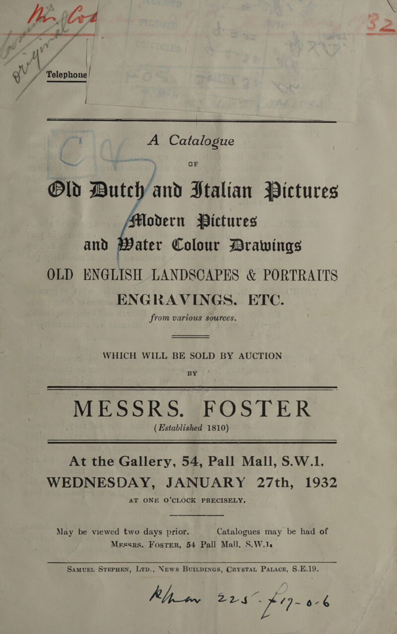 gy vA Telephone di |   A Catalogue Old Dutch and Stalian Pictures Modern Pictures and Mater Colour Drawings OLD ENGLISH LANDSCAPES &amp; PORTRAITS ENGRAVINGS. ETC. from various sources. OF WHICH WILL BE SOLD BY AUCTION BY MESSRS. FOSTER | (Established 1810) At the Gallery, 54, Pall Mall, S.W.1. WEDNESDAY, JANUARY 27th, 1932 AT ONE O’CLOCK PRECISELY, a  May be viewed two days prior. Catalogues may be had of Messrs. Foster, 54 Pall Mall. S.W.1, SAMUEL STEPHEN, Lrp., News Buitpines, CrysTau Pawace, 8.L.19. Ripon 225 “fe 0-6