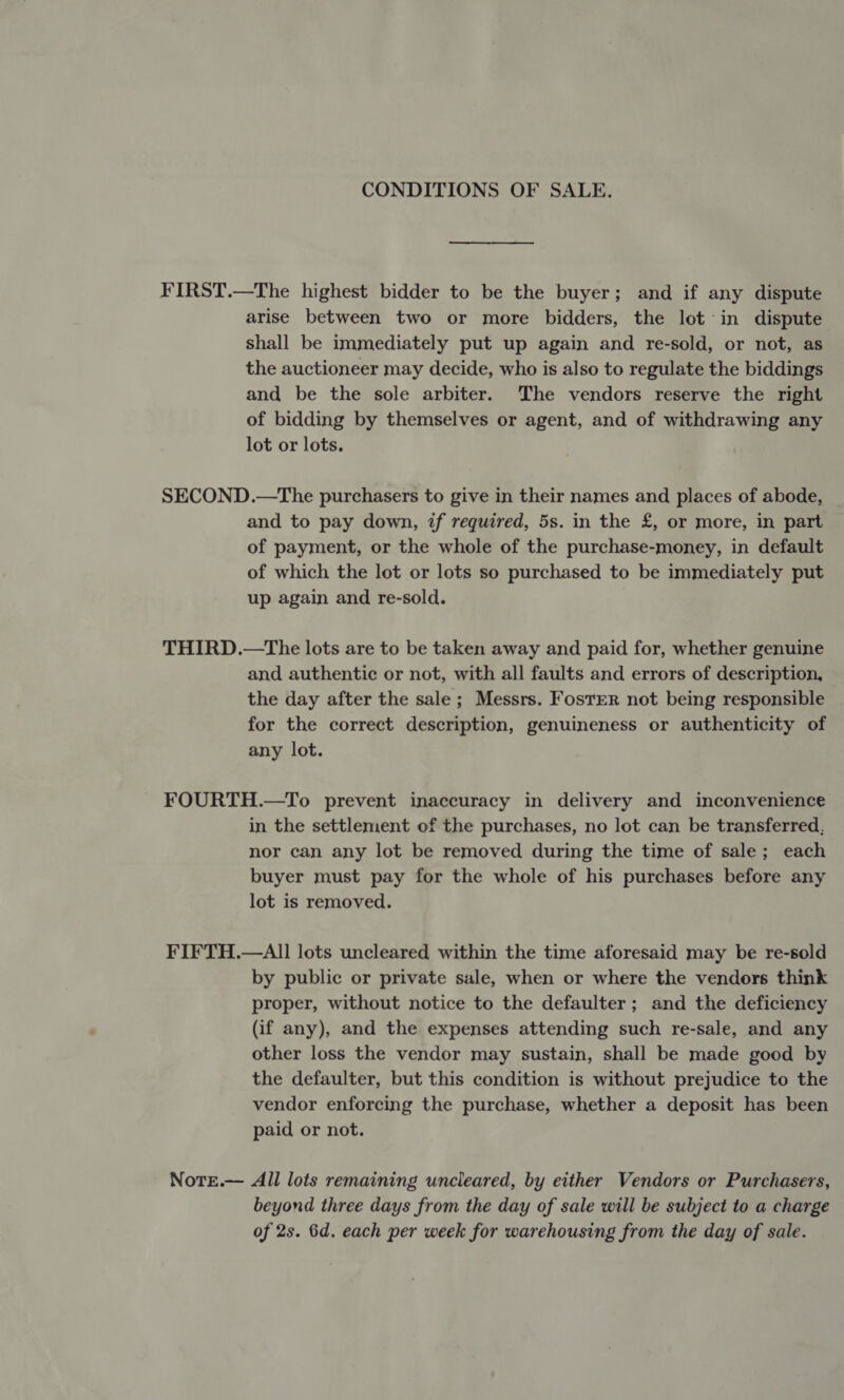 CONDITIONS OF SALE. FIRST.—The highest bidder to be the buyer; and if any dispute arise between two or more bidders, the lot in dispute shall be immediately put up again and re-sold, or not, as the auctioneer may decide, who is also to regulate the biddings and be the sole arbiter. The vendors reserve the right of bidding by themselves or agent, and of withdrawing any lot or lots. SECOND.—The purchasers to give in their names and places of abode, and to pay down, if required, 5s. in the £, or more, in part of payment, or the whole of the purchase-money, in default of which the lot or lots so purchased to be immediately put up again and re-sold. THIRD.—The lots are to be taken away and paid for, whether genuine and authentic or not, with all faults and errors of description, the day after the sale ; Messrs. Foster not being responsible for the correct description, genuineness or authenticity of any lot. - FOURTH.—To prevent inaccuracy in delivery and inconvenience in the settlement of the purchases, no lot can be transferred, nor can any lot be removed during the time of sale; each buyer must pay for the whole of his purchases before any lot is removed. FIFTH.—AlII lots uncleared within the time aforesaid may be re-sold by public or private sale, when or where the vendors think proper, without notice to the defaulter; and the deficiency (if any), and the expenses attending such re-sale, and any other loss the vendor may sustain, shall be made good by the defaulter, but this condition is without prejudice to the vendor enforcing the purchase, whether a deposit has been paid or not. Note.— All lots remaining uncleared, by either Vendors or Purchasers, beyond three days from the day of sale will be subject to a charge of 2s. 6d. each per week for warehousing from the day of sale.