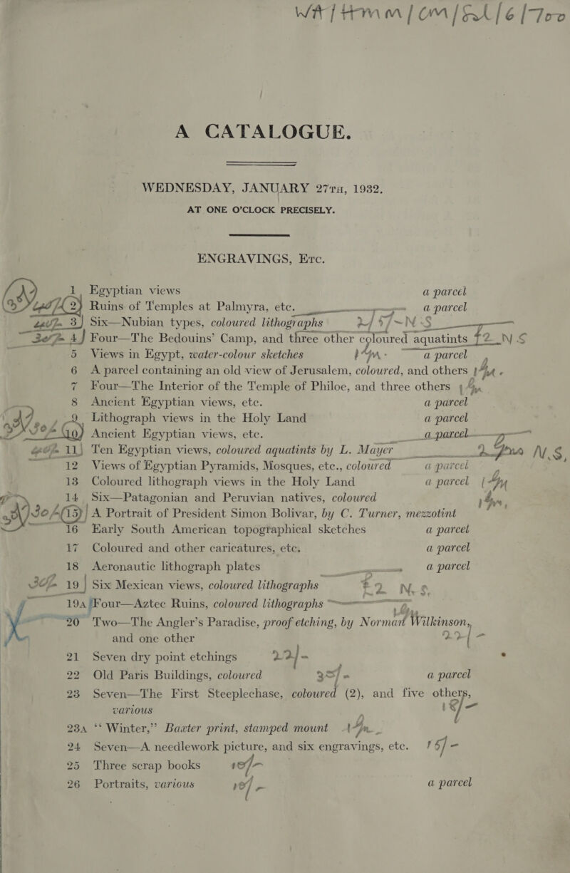  Wf Hmm | Om [0/6 [Foe A CATALOGUE. ENGRAVINGS, Etc. 1, Egyptian views a parcel | Ruins of Temples at Palmyra, CEC, rs «= parcel 22v7_3) Six—Nubian types, coloured lithographs af $7~ -‘N S ey oe TBR AJ Four—The Bedouins’ Camp, and three other ¢ eploured’ aq aquatints TZ NS 5 Views in Egypt, water-colour sketches Ps ae ~a parcel  7 Four—The Interior of the Temple of Philoe, and three others 4g. i 8 Ancient Egyptian views, etc. a parcel Bs , 9 Lithograph views in the Holy Land a parcel 2 (304 Gy Ancient Egyptian views, etc. ig parcel... Zz #0 11) Ten Egyptian views, coloured aquatinis by L. Mayer De VY § ~ 12. ~-Views of Egyptian Pyramids, Mosques, etc., coloured aparcel 13 Coloured lithograph views in the Holy Land a parcel | “yy er 14 Six—Patagonian and Peruvian natives, coloured Syn Ayse (13) A Portrait of President Simon Bolivar, by C. Turner, mezzotint 7 16 Early South American topographical sketches a parcel 17 Coloured and other caricatures, etc. a parcel 18 Aeronautic lithograph plates gos = parcel Jp 19 | Six Mexican views, coloured lithographs -9 N e 194 /Four—Aztec Ruins, coloured lithographs 20 Two—The Angler’s Paradise, proof etching, by N See. Wilkinson, and one other 29 | < 21 Seven dry point etchings 224 - . 22 Old Paris Buildings, coloured 937 . a parcel 23 Seven—The First Steeplechase, coloured (2), and five others, various <a is J- 234 ‘* Winter,” Baxter print, stamped mount . 4 n 24 Seven—A needlework picture, and six engravings, etc. /? 5] - 25 Three scrap books 10) | 26 Portraits, various ve] a parcel