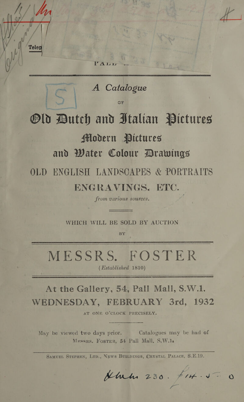 PA LoS.   , ma \ A Catalogue a ) OF Old Butes and Stalian Pictures Modern Wictures and Water Colour Drawings OLD ENGLISH LANDSCAPES &amp; PORTRAITS ENGRAVINGS, ETC. from various sources. WHICH WILL BE SOLD BY AUCTION Bi MESSRS. FOSTER (Established 1810) At the Gallery, 54, Pall Mall, S.W.1. WEDNESDAY, FEBRUARY 3rd, 1932 AT ONE O’CLOCK PRECISELY. May be viewed two days prior. Catalogues may be had of Messrs. Foster, 54 Pall Mall. S.W.1s Samurn SrepuHen, Lrp., News Buripines, Crystat Paxnace, 8.1.19. fo | 3