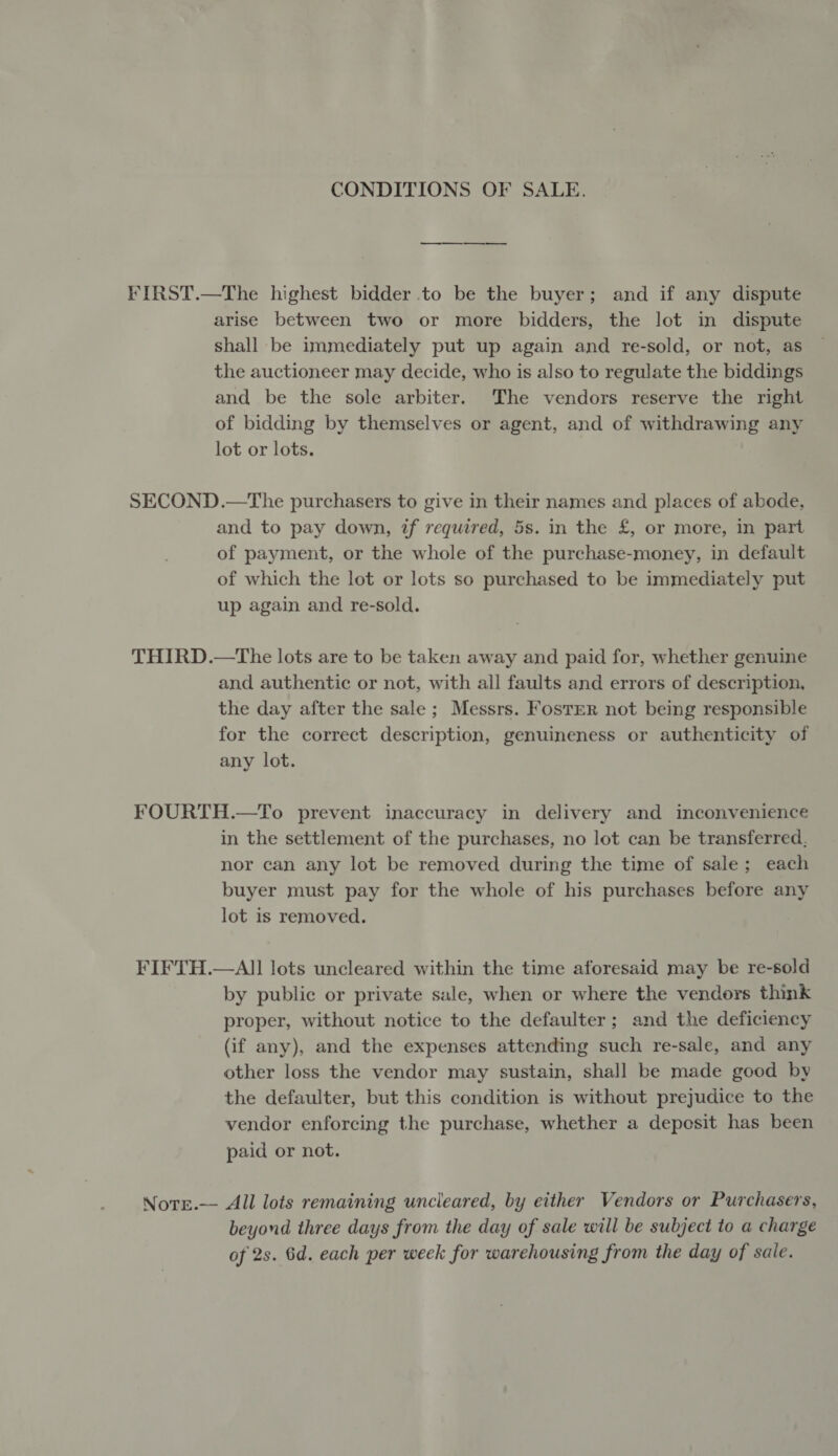 CONDITIONS OF SALE. FIRST.—The highest bidder to be the buyer; and if any dispute arise between two or more bidders, the lot in dispute shall be immediately put up again and re-sold, or not, as the auctioneer may decide, who is also to regulate the biddings and be the sole arbiter. The vendors reserve the right of bidding by themselves or agent, and of withdrawing any lot or lots. SECOND.—The purchasers to give in their names and places of abode, and to pay down, if required, 5s. in the £, or more, in part of payment, or the whole of the purchase-money, in default of which the lot or lots so purchased to be immediately put up again and re-sold. THIRD.—The lots are to be taken away and paid for, whether genuine and authentic or not, with all faults and errors of description, the day after the sale; Messrs. Foster not being responsible for the correct description, genuineness or authenticity of any lot. FOURTH.—To prevent inaccuracy in delivery and inconvenience in the settlement of the purchases, no lot can be transferred, nor can any lot be removed during the time of sale; each buyer must pay for the whole of his purchases before any lot is removed. FIFTH.—All lots uncleared within the time aforesaid may be re-sold by public or private sale, when or where the vendors think proper, without notice to the defaulter; and the deficiency (if any), and the expenses attending such re-sale, and any other loss the vendor may sustain, shall be made good by the defaulter, but this condition is without prejudice to the vendor enforcing the purchase, whether a deposit has been paid or not. Nore.—- All lots remaining uncleared, by either Vendors or Purchasers, beyond three days from the day of sale will be subject to a charge of 2s. 6d. each per week for warehousing from the day of sale.