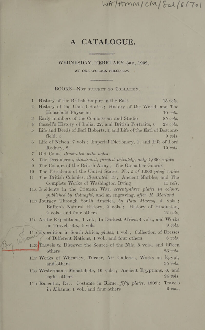 A CATALOGUE. WEDNESDAY, FEBRUARY 3nrp, 1932. AT ONE O’CLOCK PRECISELY. BOOKS—Nort supsect To COLLATION. 1 History of the British Empire in the East 13 vols. 2 History of the United States; History of the World, and The Household Physician 10 vols. _ 8 Karly numbers of the Connoisseur and Studio 85 vols. 4 Cassell’s History of India, 22, and British Portraits, 6 28 vols. 5 Life and Deeds of Earl Roberts, 4, and Life of the Karl of Beacons- field, 5 9 vols. : 6 Life of Nelson, 7 vols; Imperial Dictionary, 1, and Life of Lord Rodney, 2 10 vols. 7 Old Coins, tliustrated with notes 8 The Decameron, illustrated, printed privately, only 1,000 copies 9 The Colours of the British Army ; The Grenadier Guards 10 The Presidents of the United States, No. 5 of 1,000 proof copies 11 The British Colonies, dlustrated, 13; Ancient Marbles, and The Complete Works of Washington Irving 15 vols. 114 Incidents in the Crimean War, seventy-three plates in colour, published by Colnaghi, and an engraving, after H. Morland 118 Journey Through South America, by Paul Marcoy, 4 vols. ; Buffon’s Natural History, 2 vols.; History of Hindustan,  2 vols., and four others 12 vols, lic Arctic Expeditions, 1 vol.; In Darkest Africa, 4 vols., and Works —— on Travel, ete., 4 vols. 9 vols. | A 11D Expedition in South Africa, plates, 1 vol. ; Collection of Dresses “ of Different Nations, 1 vol., and four others 6 vols. ravels to Discover the Source of the Nile, 8 vols., and fifteen others 23 vols. llr Works of Wheatley, Turner, Art Galleries, Works on Egypt, and others 35 vols. lic Westerman’s Monatchete, 10 vols.; Ancient Egyptians, 6, and eight others | 24 vols. 1ln Raccotta, Dr.: Costume in Rome, fifty plates, 1809; Travels in Albania, 1 vol., and four others 6 vols.