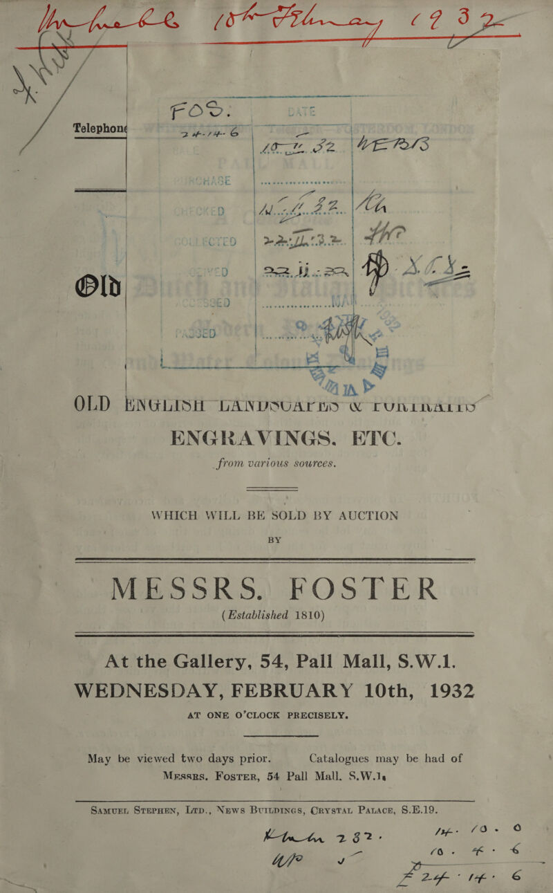   Telephon 15958 MBE 1    Oo 4 > ENGRAVINGS, ETC. from various sources. WHICH WILL BE SOLD BY AUCTION BY MESSRS. FOSTER (Established 1810) At the Gallery, 54, Pall Mall, S.W.1. WEDNESDAY, FEBRUARY 10th, 1932 AT ONE O’CLOCK PRECISELY. May be viewed two days prior. Catalogues may be had of Messrs. Foster, 54 Pall Mall. S.W.1. Samurent StepHen, Lrp., News Buiuprnes, Orystat Parace, §.H.19. EKWtyp 232- fees 4/j/P ce Whe 4 2-of- ° 14’