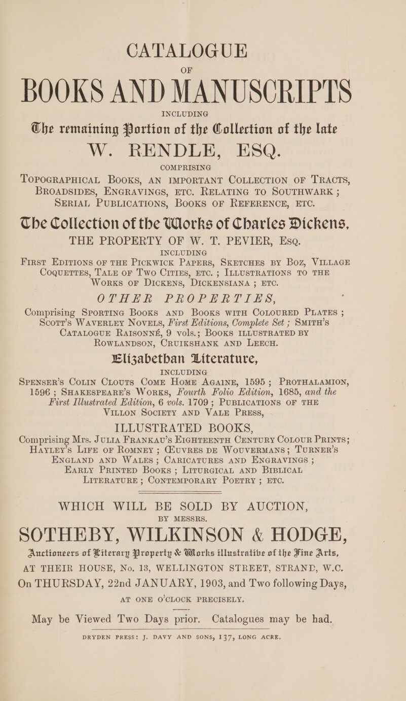 CATALOGUE BOOKS AND MANUSCRIPTS INCLUDING Che remaining Portion of the Collection of the late W. RENDLE, ESQ. COMPRISING TOPOGRAPHICAL Books, AN IMPORTANT COLLECTION OF TRACTS, BROADSIDES, ENGRAVINGS, ETC. RELATING TO SOUTHWARK ; SERIAL PUBLICATIONS, BooKS OF REFERENCE, ETC. Che Collection of the Works of Charles Dickens, THE PROPERTY OF W. T. PEVIER, Esa. INCLUDING First EpITions oF THE Pickwick PAPERS, SKETCHES BY Boz, VILLAGE Coquettes, TALE oF Two Citrss, etc. ; ILLUSTRATIONS TO THE WoRKS OF DICKENS, DICKENSIANA 3; ETO. OPH PROP RAT ILS; Comprising Sporting Books AND Books witH CoLOURED PLATES ; Scort’s WAVERLEY NovELs, First Editions, Complete Set ; SMITH’s CATALOGUE RAISONNS, 9 vols.; BoOKS ILLUSTRATED BY ROWLANDSON, CRUIKSHANK AND LEECH. Elizabetban Diterature, INCLUDING SPENSER’S CoLIN CLouts Come Homer AGainn, 1595; PROTHALAMION, 1596 ; SHAKESPEARE’S Works, Fourth Folio Edition, 1685, and the First Illustrated Edition, 6 vols. 1709 ; PUBLICATIONS OF THE VILLON SOCIETY AND VALE PRESS, - ILLUSTRATED BOOKS, Comprising Mrs. Jutia FRANKAU’S EIGHTEENTH CENTURY COLOUR PRINTS; Hayuey’s Lirzt oF Romnry ; GiUVRES DE WOUVERMANS; TURNER’S ENGLAND AND WALES; CARICATURES AND ENGRAVINGS ; Earty Printed Books; LiturGicAL AND BIBLICAL LITERATURE ; CONTEMPORARY POETRY ; ETC. WHICH WILL BE SOLD BY AUCTION, BY MESSRS. : SOTHEBY, WILKINSON &amp; HODGE, Auctioneers of Literary Property &amp; Works illustrative of the Fine Arts, AT THEIR HOUSE, No. 13, WELLINGTON STREET, STRAND, W.C. On THURSDAY, 22nd JANUARY, 1903, and Two following Days, AT ONE O'CLOCK PRECISELY. May be Viewed Two Days prior. Catalogues may be had.  DRYDEN PRESS: J. DAVY AND SONS, 137, LONG ACRE.