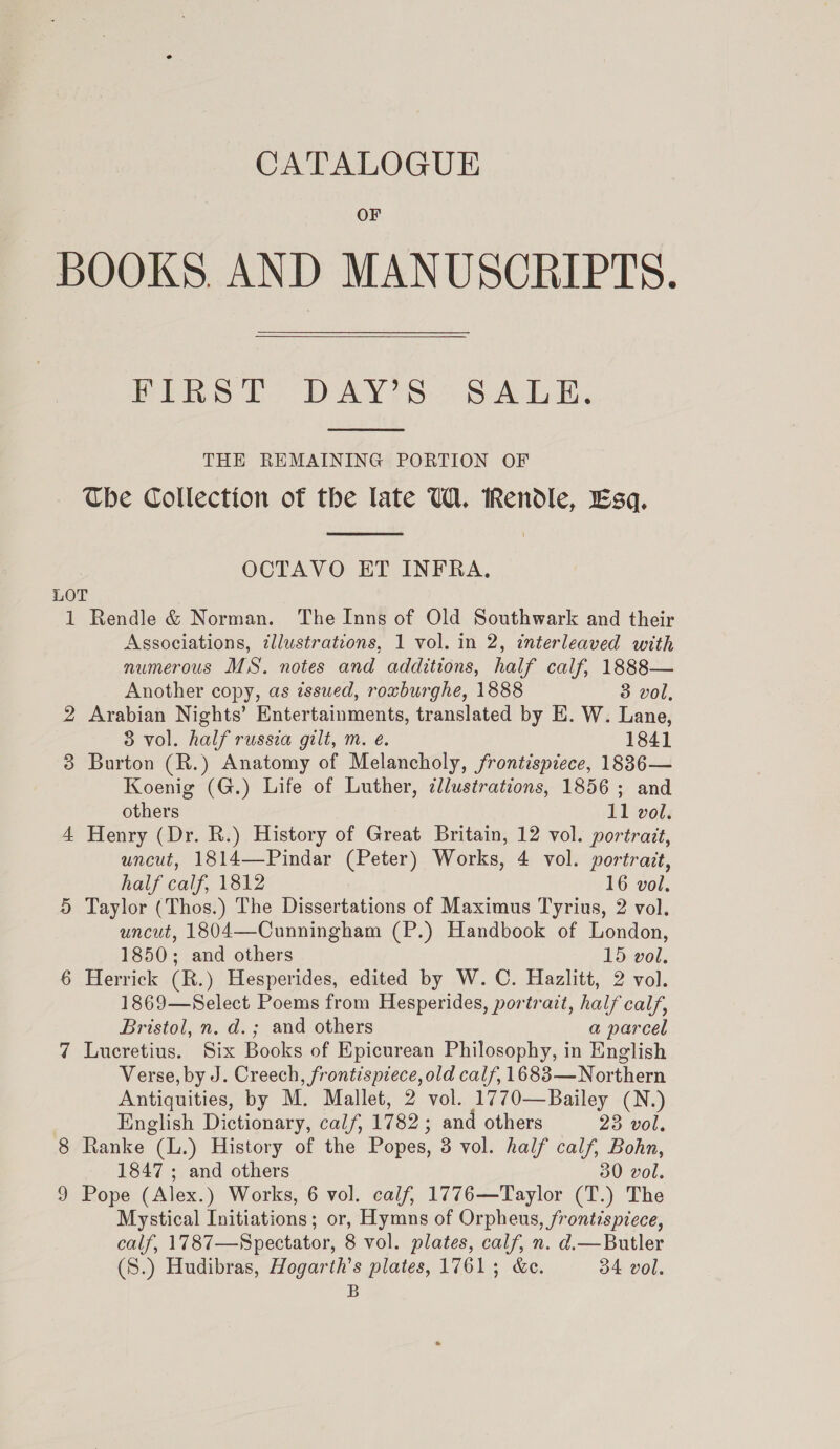 OF BOOKS. AND MANUSCRIPTS. PES ie PAY te 7 sab he  THE REMAINING PORTION OF The Collection of the late UW. Rendle, Esq.  OCTAVO ET INFRA. LOT 1 Rendle &amp; Norman. The Inns of Old Southwark and their Associations, ¢llustrations, 1 vol. in 2, interleaved with numerous MS. notes and additions, half calf, 1888— Another copy, as issued, roxburghe, 1888 3 vol, 2 Arabian Nights’ Entertainments, translated by E. W. Lane, 83 vol. half russia gilt, m. é. 1841 3 Burton (R.) Anatomy of Melancholy, frontispiece, 1886— Koenig (G.) Life of Luther, ¢llustrations, 1856 ; and others 11 vol. 4 Henry (Dr. R.) History of Great Britain, 12 vol. portrait, wncut, 1814—Pindar (Peter) Works, 4 vol. portrait, half calf, 1812 16 vol. 5 Taylor (Thos.) The Dissertations of Maximus Tyrius, 2 vol. uncut, 1804—Cunningham (P.) Handbook of London, 1850; and others 15 vol. 6 Herrick (R.) Hesperides, edited by W. C. Hazlitt, 2 vol. 1869—Select Poems from Hesperides, portrait, half calf, Bristol, n. d.; and others a parcel 7 Lucretius. Six Books of Epicurean Philosophy, in English Verse, by J. Creech, frontispiece, old calf, 1683—Northern Antiquities, by M. Mallet, 2 vol. 1770—Bailey (N.) English Dictionary, calf, 1782 ; and others 23 vol, 8 Ranke (L.) History of the Popes, 3 vol. half calf, Bohn, 1847 ; and others 30 vol. 9 Pope (Alex.) Works, 6 vol. calf, 1776—Taylor (T.) The Mystical Initiations; or, Hymns of Orpheus, frontispiece, calf, 1787—Spectator, 8 vol. plates, calf, n. d.—Butler (S.) Hudibras, Hogarth’s plates, 1761; &amp;c. 34 vol. B