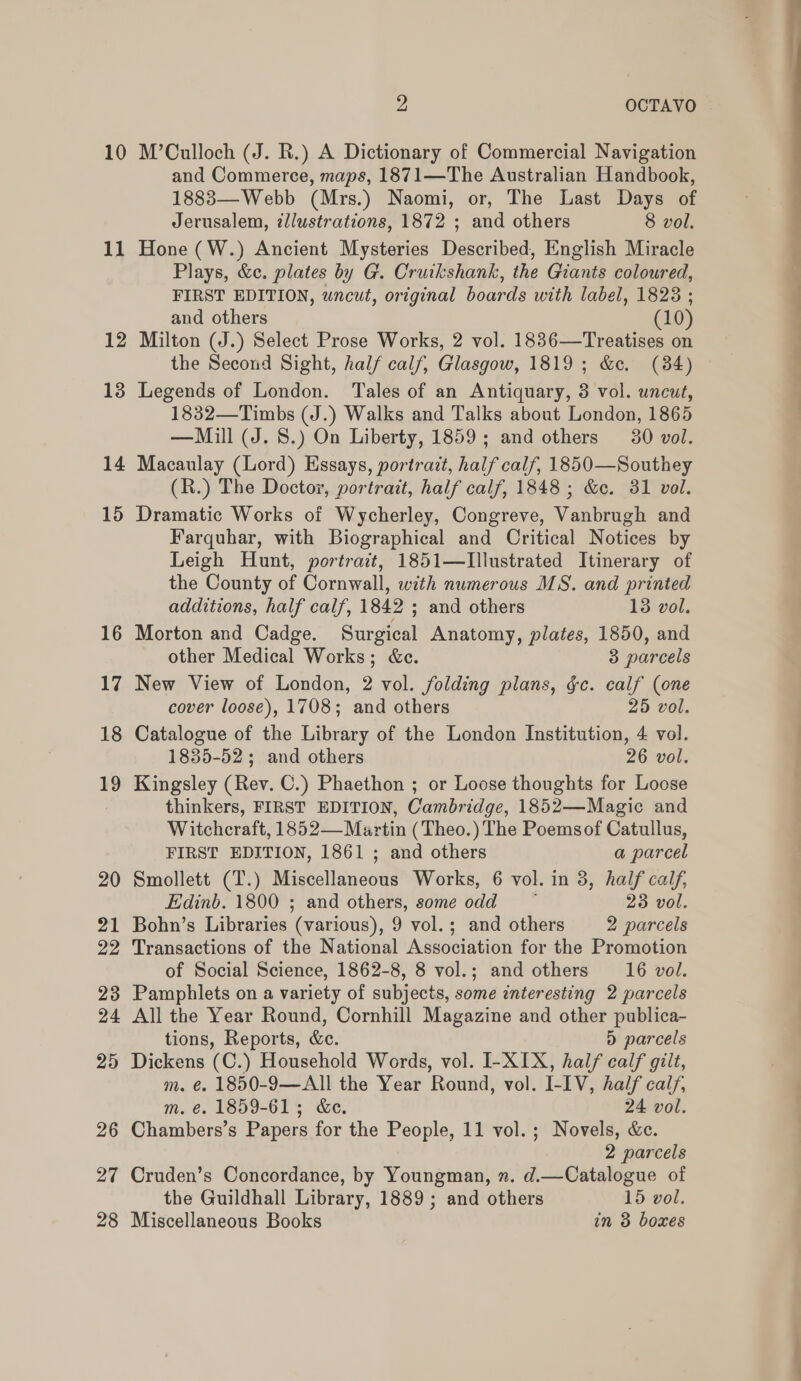 10 11 12 13 14 15 16 17 18 19 20 21 22 23 24 25 27 28 2 OCTAVO M’Culloch (J. R.) A Dictionary of Commercial Navigation and Commerce, maps, 1871—The Australian Handbook, 1883—Webb (Mrs.) Naomi, or, The Last Days of Jerusalem, ¢llustrations, 1872 ; and others 8 vol. Hone (W.) Ancient Mysteries Described, English Miracle Plays, &amp;c. plates by G. Cruikshank, the Giants coloured, FIRST EDITION, uncut, original boards with label, 1828 ; and others (10) Milton (J.) Select Prose Works, 2 vol. 1836—Treatises on the Second Sight, half calf, Glasgow, 1819; &amp;c. (384) Legends of London. Tales of an Antiquary, 3 vol. uncut, 1832—Timbs (J.) Walks and Talks about London, 1865 —Mill (J. S.) On Liberty, 1859; and others 30 vol. Macaulay (Lord) Essays, portrait, half calf, 1850—Southey (R.) The Doctor, portrait, half calf, 1848 ; &amp;c. 31 vol. Dramatic Works of Wycherley, Congreve, Vanbrugh and Farquhar, with Biographical and Critical Notices by Leigh Hunt, portract, 1851—Illustrated Itinerary of the County of Cornwall, with numerous MS. and printed additions, half calf, 1842 ; and others 13 vol. Morton and Cadge. Surgical Anatomy, plates, 1850, and other Medical Works; &amp;c. 3 parcels New View of London, 2 vol. folding plans, §c. calf (one cover loose), 1708; and others 25 vol. Catalogue of the Library of the London Institution, 4 vol. 1835-52 ; and others 26 vol. Kingsley (Rev. C.) Phaethon ; or Loose thoughts for Loose thinkers, FIRST EDITION, Cambridge, 1852—Magic and Witchcraft, 1852—Martin (Theo.) The Poemsof Catullus, FIRST EDITION, 1861 ; and others a parcel Smollett (T.) Miscellaneous Works, 6 vol. in 3, half calf, Edinb. 1800 ; and others, some odd 23 vol. Bohn’s Libraries (various), 9 vol.; and others 2 parcels Transactions of the National Association for the Promotion of Social Science, 1862-8, 8 vol.; and others 16 vol. Pamphlets on a variety of subjects, some interesting 2 parcels All the Year Round, Cornhill Magazine and other publica- tions, Reports, &amp;. ) parcels Dickens (C.) Household Words, vol. I-XIX, half calf gilt, m. €. 1850-9—All the Year Round, vol. I-IV, half calf, m. €. 1859-61; &amp;e. 24 vol. 2 parcels Cruden’s Concordance, by Youngman, n. d.—Catalogue of the Guildhall Library, 1889; and others 15 vol. Miscellaneous Books in 3 boxes wo —_— <<