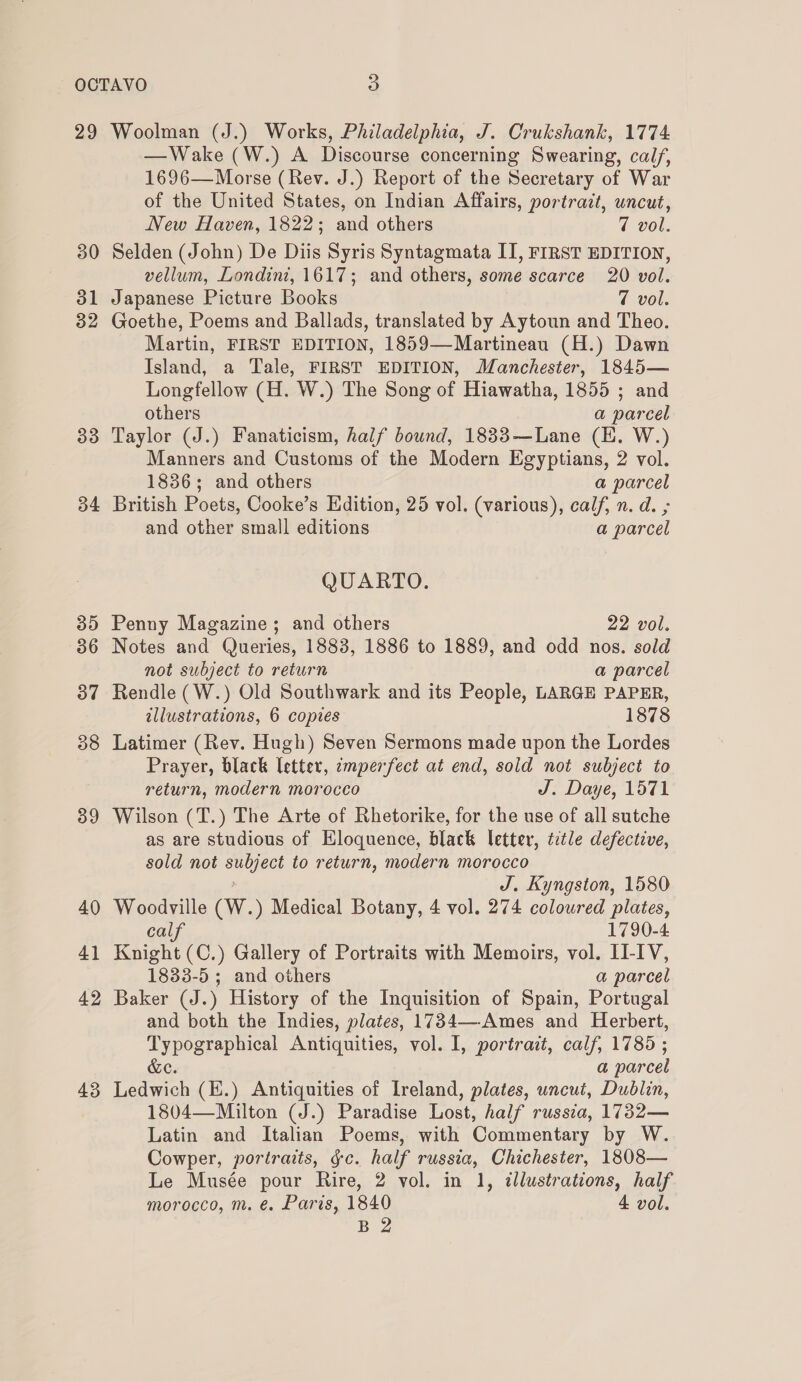 29 30 31 32 33 34 35 36 37 38 39 40 41 42 43 Woolman (J.) Works, Philadelphia, J. Crukshank, 1774 —Wake (W.) A Discourse concerning Swearing, calf, 1696—Morse (Rev. J.) Report of the Secretary of War of the United States, on Indian Affairs, portrazt, uncut, New Haven, 1822; and others 7 vol. Selden (John) De Diis Syris Syntagmata II, FIRST EDITION, vellum, Londint, 1617; and others, some scarce 20 vol. Japanese Picture Books | 7 vol. Goethe, Poems and Ballads, translated by Aytoun and Theo. Martin, FIRST EDITION, 1859—Martineau (H.) Dawn Island, a Tale, FIRST EDITION, Manchester, 1845— Longfellow (H. W.) The Song of Hiawatha, 1855 ; and others a parcel Taylor (J.) Fanaticism, half bound, 1833—Lane (EK. W.) Manners and Customs of the Modern Egyptians, 2 vol. 1836; and others a parcel British Poets, Cooke’s Edition, 25 vol. (various), calf, n. d. ; and other small editions a parcel QUARTO. Penny Magazine; and others 22 vol. Notes and Queries, 1883, 1886 to 1889, and odd nos. sold not subject to return a parcel Rendle (W.) Old Southwark and its People, LARGE PAPER, illustrations, 6 copies 1878 Latimer (Rev. Hugh) Seven Sermons made upon the Lordes Prayer, black letter, emperfect at end, sold not subject to return, modern morocco J. Daye, 1571 Wilson (T.) The Arte of Rhetorike, for the use of all sutche as are studious of Eloquence, black letter, title defective, sold not suiieet to return, modern morocco J. Kyngston, 1580 Woodville (Ww. ) Medical Botany, 4 vol. 274 coloured plates, calf 1790-4 Knight (C.) Gallery of Portraits with Memoirs, vol. II-IV, 1833-5 ; and others a parcel Baker (J.) History of the Inquisition of Spain, Portugal and both the Indies, plates, 1734—-Ames and Herbert, Typographical Antiquities, vol. I, portrait, calf, 1785 ; &amp;e. a par cel Ledwich (E.) Antiquities of Ireland, plates, uncut, Dublin, 1804—Milton (J.) Paradise Lost, half russia, 1732— Latin and Italian Poems, with Commentary by W. Cowper, portraits, gc. half russia, Chichester, 1808— Le Musée pour Rire, 2 vol. in 1, illustrations, half morocco, m. @. Paris, 1840 4 vol.