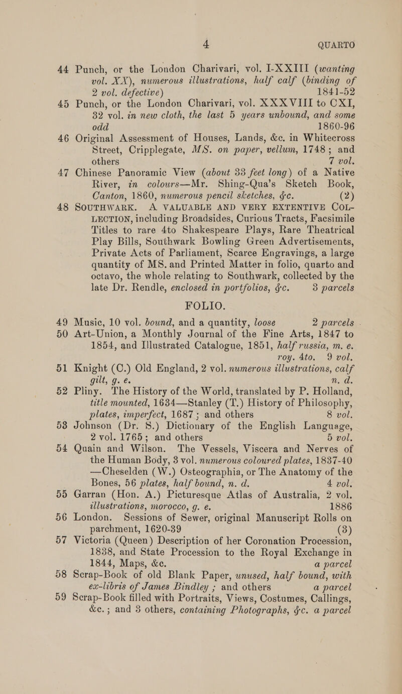 44 45 46 47 48 58 59 4 QUARTO Punch, or the London Charivari, vol. I-X XIII (wanting vol. XX), numerous illustrations, half calf (binding of 2 vol. defective) 1841-52 Punch, or the London Charivari, vol. XXX VIII to CXI, 82 vol. in new cloth, the last 5 years unbound, and some odd 1860-96 Original Assessment of Houses, Lands, &amp;c. in Whitecross Street, Cripplegate, IZS. on paper, vellum, 1748; and others 7 vol. Chinese Panoramic View (about 33 feet long) of a Native River, 7m colowrs—Mr. Shing-Qua’s Sketch Book, Canton, 1860, numerous pencil sketches, &amp;c. (2) SOUTHWARK. A VALUABLE AND VERY EXTENTIVE COL- LECTION, including Broadsides, Curious Tracts, Facsimile Titles to rare 4to Shakespeare Plays, Rare Theatrical Play Bills, Southwark Bowling Green Advertisements, Private Acts of Parliament, Scarce Engravings, a large quantity of MS. and Printed Matter in folio, quarto and octavo, the whole relating to Southwark, collected by the late Dr. Rendle, enclosed in portfolios, gc. 3 parcels FOLIO. Music, 10 vol. bound, and a quantity, loose 2 parcels . Art-Union, a Monthly Journal of the Fine Arts, 1847 to 1854, and I)lustrated Catalogue, 1851, half russia, m., e. roy. 4to. 9 vol. Knight (C.) Old England, 2 vol. numerous illustrations, calf gilt, g. @. n. d. Pliny. The History of the World, translated by P. Holland, title mounted, 1634—Stanley (T.) History of Philosophy, plates, imperfect, 1687 ; and others 8 vol. Johnson (Dr. 8.) Dictionary of the English Language, 2 vol. 1765; and others 5 vol. Quain and Wilson. The Vessels, Viscera and Nerves of the Human Body, 3 vol. numerous coloured plates, 1837-40 —Cheselden (W.) Osteographia, or The Anatomy of the Bones, 56 plates, half bound, n. d. 4 vol. Garran (Hon. A.) Picturesque Atlas of Australia, 2 vol. illustrations, morocco, g. é. 1886 London. Sessions of Sewer, original Manuscript Rolls on parchment, 1620-39 (3) Victoria (Queen) Description of her Coronation Procession, 1838, and State Procession to the Royal Exchange in 1844, Maps, &amp;e. a parcel Scrap-Book of old Blank Paper, unused, half bound, with ex-libris of James Bindley ; and others a parcel Scrap-Book filled with Portraits, Views, Costumes, Callings,