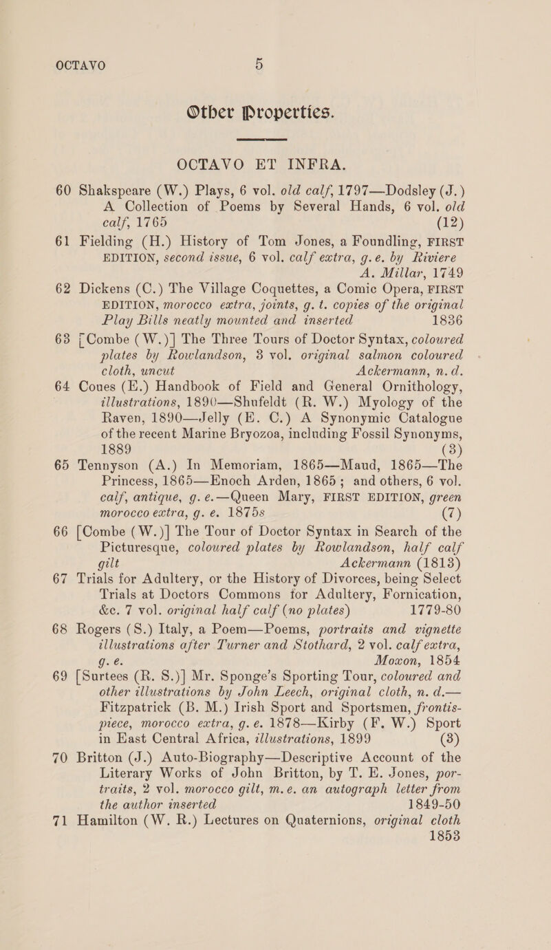 60 61 62 63 64 65 66 67 68 69 70 = 7 Otber Properties.  OCTAVO ET INFRA. Shakspeare (W.) Plays, 6 vol. old calf, 1797—Dodsley (J. ) A Collection of Poems by Several Hands, 6 vol. old calf, 1765 (12) Fielding (H.) History of Tom Jones, a Foundling, FIRST EDITION, second issue, 6 vol. calf extra, g.e. by Riviere A. Millar, 1749 Dickens (C.) The Village Coquettes, a Comic Opera, FIRST EDITION, morocco extra, joints, g. t. copies of the original Play Bills neatly mounted and inserted 1836 i Combe (W.)] The Three Tours of Doctor Syntax, coloured plates by Rowlandson, 8 vol. original salmon coloured cloth, uncut Ackermann, n.d. Coues (E.) Handbook of Field and General Ornithology, illustrations, 1890—Shufeldt (R. W.) Myology of the Raven, 1890—Jelly (HE. C.) A Synonymic Catalogue of the recent Marine Bryozoa, including Fossil Synonyms, 1889 (3) Tennyson (A.) In Memoriam, 1865—Maud, 1865—The Princess, 1865—Enoch Arden, 1865; and others, 6 vol. caif, antique, g.e.—Queen Mary, FIRST EDITION, green morocco extra, g. é. 1875s (7) [Combe (W.)| The Tour of Doctor Syntax in Search of the Picturesque, coloured plates by Rowlandson, half calf gilt Ackermann (1813) Trials for Adultery, or the History of Divorces, being Select Trials at Doctors Commons for Adultery, Fornication, &amp;e. 7 vol. original half calf (no plates) 1779-80 Rogers (8.) Italy, a Poem—Poems, portraits and vignette He hci after Turner and Stothard, 2 vol. calf extra, Moxon, 1854 oe (R. 8.)] Mr. Sponge’s Sporting Tour, coloured and other illustrations by John Leech, original cloth, n. d.— Fitzpatrick (B. M.) Irish Sport and Sportsmen, frontis- piece, morocco extra, g. é. 1878—Kirby (F. W.) Sport in East Central Africa, ¢llustrations, 1899 (3) Britton (J.) Auto-Biography—Descriptive Account of the Literary Works of John Britton, by T. E. Jones, por- traits, 2 vol. morocco gilt, m.e. an autograph letter from the author inserted 1849-50 Hamilton (W. RB.) Lectures on Quaternions, original cloth
