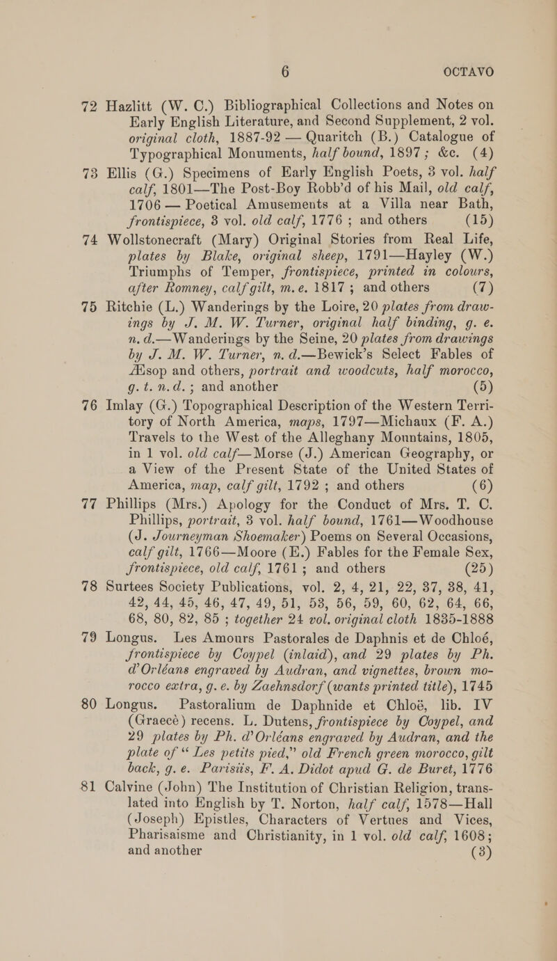 72 73 74 75 76 77 78 79 80 8 — 6 OCTAVO Hazlitt (W. C.) Bibliographical Collections and Notes on Early English Literature, and Second Supplement, 2 vol. original cloth, 1887-92 — Quaritch (B.) Catalogue of Typographical Monuments, half bound, 1897; &amp;c. (4) Ellis (G.) Specimens of Early English Poets, 3 vol. half calf, 1801—The Post-Boy Robb’d of his Mail, old calf, 1706 — Poetical Amusements at a Villa near Bath, frontispiece, 3 vol. old calf, 1776 ; and others (15) Wollstonecraft (Mary) Original Stories from Real Life, plates by Blake, original sheep, 1791—Hayley (W.) Triumphs of Temper, frontispiece, printed in colours, after Romney, calf gilt, m.e. 1817; and others (7) Ritchie (L.) Wanderings by the Loire, 20 plates from draw- ings by J. M. W. Turner, original half binding, g. e. n. d.— Wanderings by the Seine, 20 plates from drawings by J. M. W. Turner, n. d.—Bewick’s Select Fables of JEsop and others, portrait and woodcuts, half morocco, g.t.n.d.; and another (5) Imlay (G.) Topographical Description of the Western Terri- tory of North America, maps, 1797—Michaux (F. A.) Travels to the West of the Alleghany Mountains, 1805, in 1 vol. old calf—Morse (J.) American Geography, or a View of the Present State of the United States of America, map, calf gilt, 1792 ; and others (6) Phillips (Mrs.) Apology for the Conduct of Mrs, T. C. Phillips, portrait, 3 vol. half bound, 1761—Woodhouse (J. Journeyman Shoemaker) Poems on Several Occasions, calf gilt, 1766—Moore (E.) Fables for the Female Sex, JSrontispiece, old calf, 1761; and others (25) Surtees Society Publications, vol. 2, 4, 21, 22, 37, 38, 41, 42,44, 45, 46, 47, 49, 51, 53, 56, 59, 60, 62, 64, 66, 68, 80, 82, 85 ; together 24 vol. original cloth 1835-1888 Longus. Les Amours Pastorales de Daphnis et de Chloé, Srontispiece by Coypel (inlaid), and 29 plates by Ph. d@’ Orléans engraved by Audran, and vignettes, brown mo- rocco extra, g.e. by Zaehnsdorf (wants printed title), 1745 Longus. Pastoralium de Daphnide et Chloé, lib. IV (Graecé) recens. L. Dutens, frontispiece by Coypel, and 29 plates by Ph. d’ Orléans engraved by Audran, and the plate of “ Les petits pied,” old French green morocco, gilt back, g.e. Parisiis, F. A. Didot apud G. de Buret, 1776 Calvine (John) The Institution of Christian Religion, trans- lated into English by T. Norton, half calf, 1578—Hall (Joseph) Epistles, Characters of Vertues and Vices, Pharisaisme and Christianity, in 1 vol. old calf, 1608; and another (3)