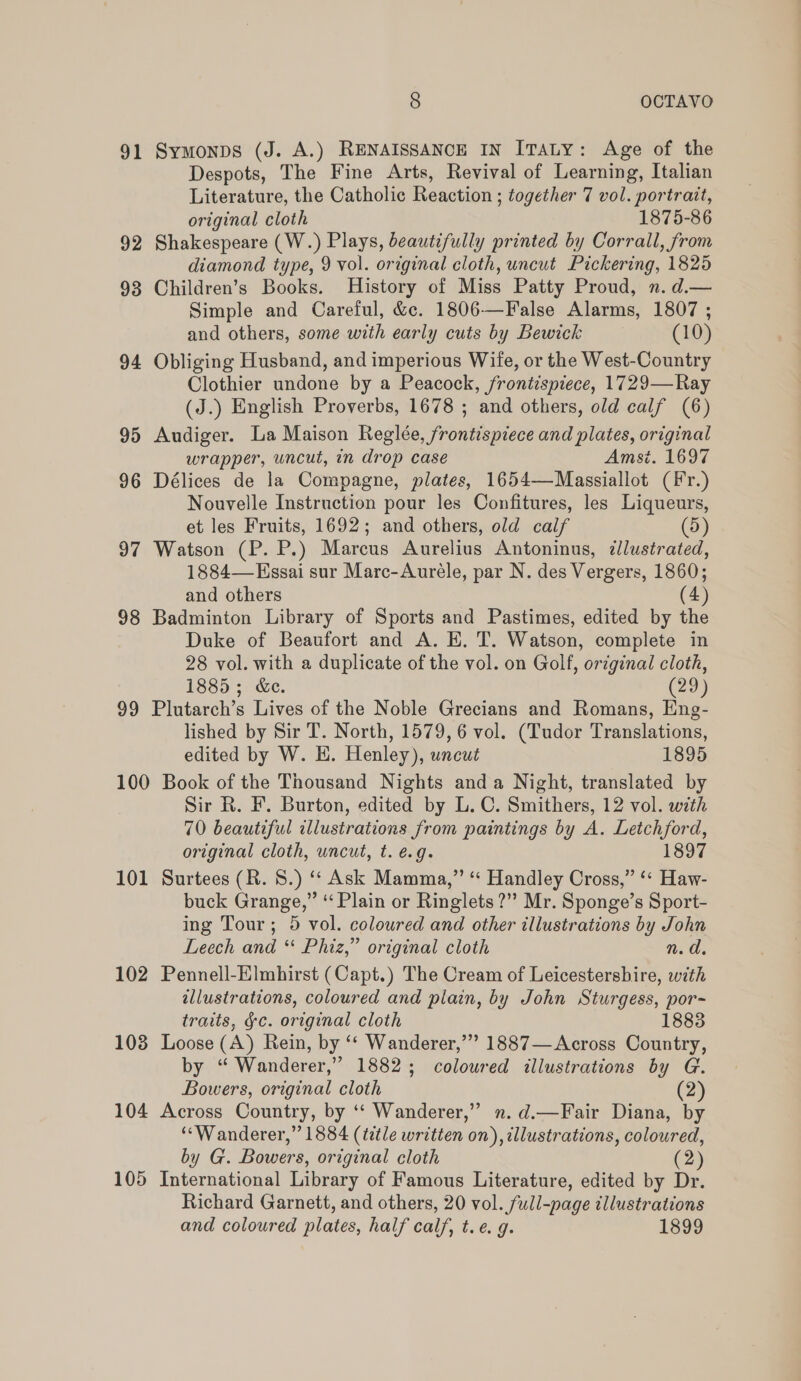 91 Symonps (J. A.) RENAISSANCE IN ITALY: Age of the Despots, The Fine Arts, Revival of Learning, Italian Literature, the Catholic Reaction ; together 7 vol. portrait, original cloth 1875-86 92 Shakespeare (W.) Plays, beautifully printed by Corrall, from diamond type, 9 vol. original cloth, uncut Pickering, 1825 93 Children’s Books. History of Miss Patty Proud, n. d.— Simple and Careful, &amp;c. 1806—False Alarms, 1807 ; and others, some with early cuts by Bewick (10) 94 Obliging Husband, and imperious Wife, or the West-Country Clothier undone by a Peacock, frontispiece, 1729—Ray (J.) English Proverbs, 1678 ; and others, old calf (6) 95 Audiger. La Maison Reglée, frontispiece and plates, original wrapper, uncut, in drop case Amsi. 1697 96 Délices de la Compagne, plates, 1654—Massiallot (Fr.) Nouvelle Instruction pour les Confitures, les Liqueurs, et les Fruits, 1692; and others, old calf (5) 97 Watson (P. P.) Marcus Aurelius Antoninus, zllustrated, 1884— Essai sur Marc-Aureéle, par N. des Vergers, 1860; and others (4) 98 Badminton Library of Sports and Pastimes, edited by the Duke of Beaufort and A. E. T. Watson, complete in 28 vol. with a duplicate of the vol. on Golf, original cloth, 1885; &amp;e. (29) 99 Plutarch’s Lives of the Noble Grecians and Romans, Eng- lished by Sir T. North, 1579, 6 vol. (Tudor Translations, edited by W. H. Henley), uncut 1895 100 Book of the Thousand Nights anda Night, translated by Sir R. F. Burton, edited by L. C. Smithers, 12 vol. with 70 beautiful illustrations from paintings by A. Letchford, original cloth, uncut, t. é@.g. 1897 101 Surtees (R. 8.) ‘ Ask Mamma,”’ “ Handley Cross,” ‘* Haw- buck Grange,” “Plain or Ringlets ?” Mr. Sponge’s Sport- ing Tour; 5 vol. coloured and other illustrations by John Leech and *‘ Phiz,” original cloth nt, a. 102 Pennell-Elmhirst (Capt.) The Cream of Leicestershire, with allustrations, coloured and piain, by John Sturgess, por-~ traits, §c. original cloth 1883 103 Loose (A) Rein, by ‘*‘ Wanderer,’” 1887— Across Country, by “ Wanderer,” 1882; coloured illustrations by G. Bowers, original cloth (2) 104 Across Country, by ‘‘ Wanderer,” n.d.—Fair Diana, by “Wanderer,” 1884 (ttle written on), illustrations, coloured, by G. Bowers, original cloth (2) 105 International Library of Famous Literature, edited by Dr. Richard Garnett, and others, 20 vol. full-page illustrations and coloured plates, half calf, t.e. g. 1899