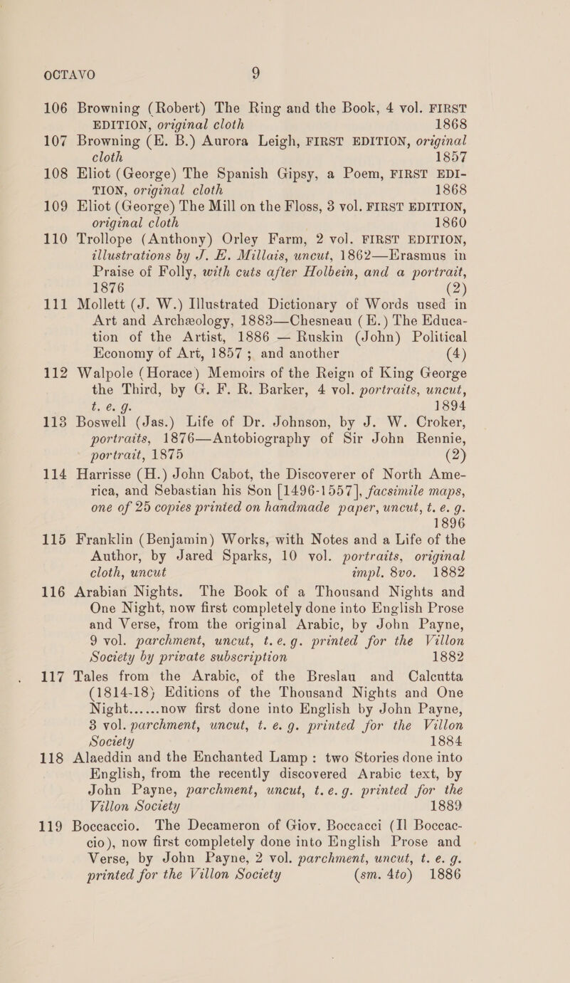 106 107 108 109 110 111 112 113 114 115 116 Li 118 119 Browning (Robert) The Ring and the Book, 4 vol. FIRST EDITION, orzginal cloth 1868 Browning (EH. B.) Aurora Leigh, FIRST EDITION, orzginal cloth 1857 Eliot (George) The Spanish Gipsy, a Poem, FIRST EDI- TION, original cloth 1868 Eliot (George) The Mill on the Floss, 3 vol. FIRST EDITION, original cloth 1860 Trollope (Anthony) Orley Farm, 2 vol. FIRST EDITION, tllustrations by J. BH. Millais, uncut, 1862—Hrasmus in Praise of Folly, with cuts after Holbein, and a portrait, 1876 (2) Mollett (J. W.) Illustrated Dictionary of Words used in Art and Archeology, 1883—Chesneau (E.) The Educa- tion of the Artist, 1886 — Ruskin (John) Political Economy of Art, 1857; and another (4) Walpole (Horace) Memoirs of the Reign of King George the Third, by G. F. R. Barker, 4 vol. portraits, uncut, ea p 1894 Boswell (Jas.) Life of Dr. Johnson, by J. W. Croker, portraits, 1876—Antobiography of Sir John Rennie, portrait, 1875 (2) Harrisse (H.) John Cabot, the Discoverer of North Ame- rica, and Sebastian his Son [1496-1557], facsimile maps, one of 25 copies printed on handmade paper, uncut, t. é. g. 1896 Franklin (Benjamin) Works, with Notes and a Life of the Author, by Jared Sparks, 10 vol. portraits, original cloth, uncut impl. 8vo. 1882 Arabian Nights. The Book of a Thousand Nights and One Night, now first completely done into English Prose and Verse, from the original Arabic, by John Payne, 9 vol. parchment, uncut, t.e.g. printed for the Villon Society by private subscription 1882 Tales from the Arabic, of the Breslau and Calcutta (1814-18) Editions of the Thousand Nights and One Night...... now first done into English by John Payne, 3 vol. parchment, uncut, t. e.g. printed for the Villon Society 1884 Alaeddin and the Enchanted Lamp: two Stories done into English, from the recently discovered Arabic text, by John Payne, parchment, uncut, t.e.g. printed for the Villon Society 1889 Boccaccio. The Decameron of Giov. Boccacci (Il Boccac- cio), now first completely done into English Prose and Verse, by John Payne, 2 vol. parchment, uncut, t. e. g. printed for the Villon Society (sm. 4to) 1886