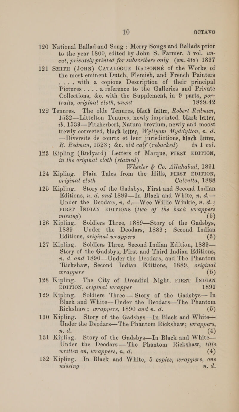 120 121 122 123 124 125 126 127 10 OCTAVO National Ballad and Song: Merry Songs and Ballads prior to the year 1800, edited by John S. Farmer, 5 vol. un- cut, privately printed for subscribers only (sm.4to) 1897 SMITH (JOHN) CATALOGUE RAISONNE of the Works of the most eminent Dutch, Flemish, and French Painters .. with a copious Description of their principal Pictures ....areference to the Galleries and Private Collections, &amp;c. with the Supplement, in 9 parts, por- traits, original cloth, uncut 1829-42 Tenures. The olde Tenures, black Ietter, Robert Redman, 1532—Littelton Tenures, newly imprinted, black letter, ib. 1539—Fitzherbert, Natura brevium, newly and moost trewly corrected, black letter, Wyllyam Myddylton, n. d. —Diversite de courtz et leur jurisdictions, black letter, Rk. Redman, 1523; &amp;c. old calf (rebacked) in 1 vol. Kipling (Rudyard) Letters of Marque, FIRST EDITION, in the original cloth (stained) Wheeler &amp; Co. Allahabad, 1891 Kipling. Plain Tales from the Hills, FIRST EDITION, original cloth Calcutta, 1888 Kipling. Story of the Gadsbys, First and Second Indian Editions, n. d. and 1889—In Black and White, n. d.— Under the Deodars, n. d.—Wee Willie Winkie, n. d.; FIRST INDIAN EDITIONS (two of the back wrappers missing) (5) Kipling. Soldiers Three, 1889—Story of the Gadsbys, 1889 — Under the Deodars, 1889; Second Indian Kditions, original wrappers (3) Kipling. Soldiers Three, Second Indian Edition, 1889— Story of the Gadsbys, First and Third Indian Editions, n. d. and 1890—Under the Deodars, and The Phantom Rickshaw, Second Indian Editions, 1889, original wrappers (5) Kipling. The City of Dreadful Night, First INDIAN EDITION, original wrapper 1891 Kipling. Soldiers Three— Story of the Gadsbys— In Black and White—Under the Deodars—The Phantom Rickshaw ; wrappers, 1890 and n. d. (5) Kipling. Story of the Gadsbys—In Black and White— Under the Deodars—The Phantom Rickshaw; wrappers, n. d. (4) Kipling. Story of the Gadsbys—In Black and White— Under the Deodars—The Phantom Rickshaw, title written on, wrappers, n. d. (4) Kipling. In Black and White, 5 copies, wrappers, one missing n. d.