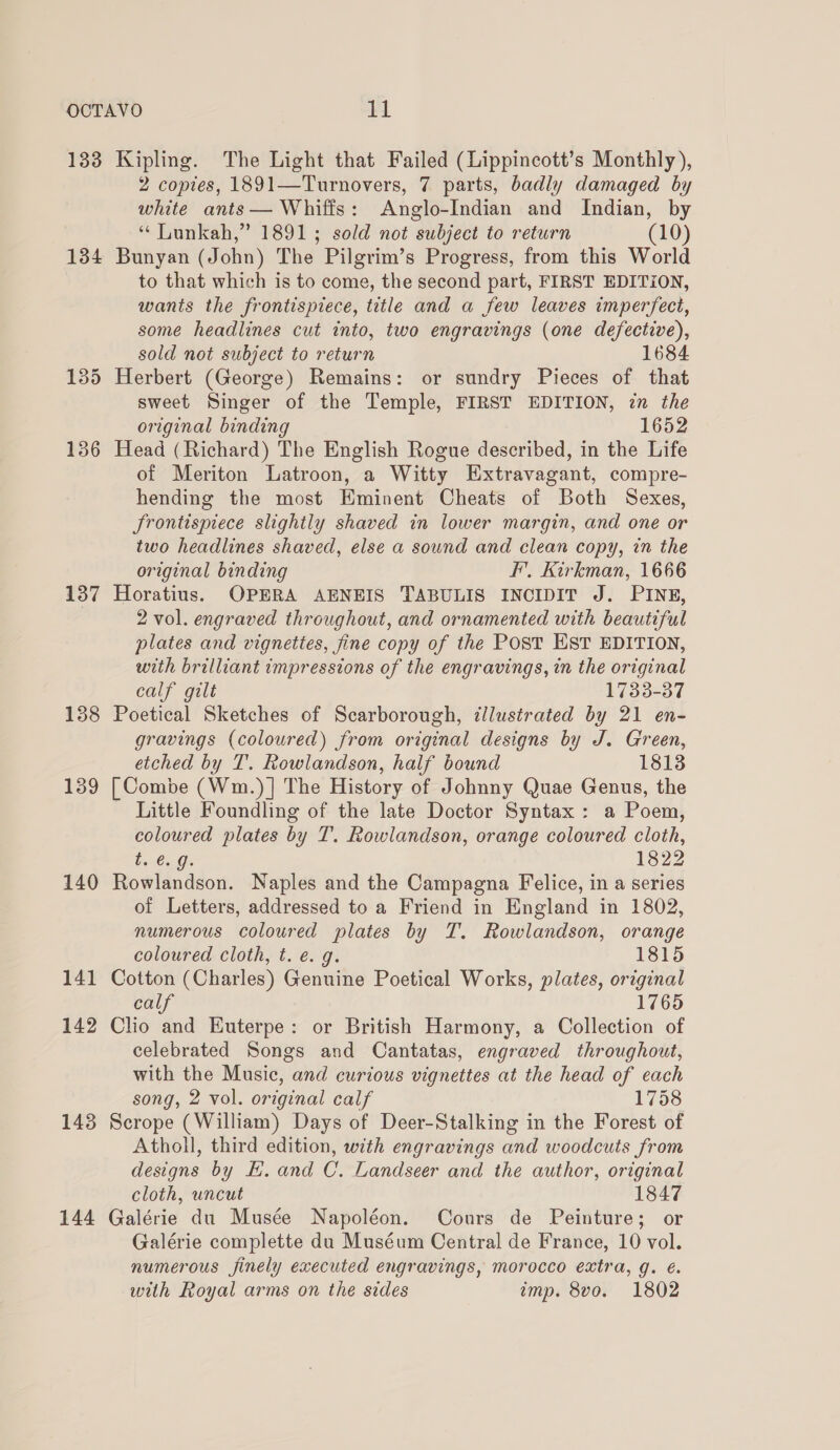 134 137 138 139 140 14 — 142 1438 144 2 copies, 1891—Turnovers, 7 parts, badly damaged by white ants— Whiffs: Anglo-Indian and Indian, by ‘ Lunkah,” 1891; sold not subject to return (10) Bunyan (John) The Pilgrim’s Progress, from this World to that which is to come, the second part, FIRST EDITION, wants the frontispiece, title and a few leaves imperfect, some headlines cut into, two engravings (one defective), sold not subject to return 1684 Herbert (George) Remains: or sundry Pieces of that sweet Singer of the Temple, FIRST EDITION, zn the original binding 1652 Head (Richard) The English Rogue described, in the Life of Meriton Latroon, a Witty Extravagant, compre- hending the most Eminent Cheats of Both Sexes, JSrontispiece slightly shaved in lower margin, and one or two headlines shaved, else a sound and clean copy, in the original binding F’, Kirkman, 1666 Horatius. OPERA AENEIS TABULIS INCIDIT J. PINE, 2 vol. engraved throughout, and ornamented with beautiful plates and vignettes, fine copy of the Post EST EDITION, with brilliant impressions of the engravings, in the original calf gilt 1733-37 Poetical Sketches of Scarborough, illustrated by 21 en- gravings (coloured) from original designs by J. Green, etched by T. Rowlandson, half bound 1813 [Combe (Wm.)] The History of Johnny Quae Genus, the Little Foundling of the late Doctor Syntax: a Poem, coloured plates by T. Rowlandson, orange coloured cloth, Enta Ge 1822 Rowlandson. Naples and the Campagna Felice, in a series of Letters, addressed to a Friend in England in 1802, numerous coloured plates by T. Rowlandson, orange coloured cloth, t. e.g. 1815 Cotton (Charles) Genuine Poetical Works, plates, original calf 1765 Clio and Euterpe: or British Harmony, a Collection of celebrated Songs and Cantatas, engraved throughout, with the Music, and curious vignettes at the head of each song, 2 vol. original calf 1758 Scrope (William) Days of Deer-Stalking in the Forest of Atholl, third edition, with engravings and woodcuts from designs by EH. and C. Landseer and the author, original cloth, uncut 1847 Galérie du Musée Napoléon. Cours de Peinture; or Galérie complette du Muséum Central de France, 10 vol. numerous finely executed engravings, morocco extra, g. é. with Royal arms on the sides imp. 8vo. 1802