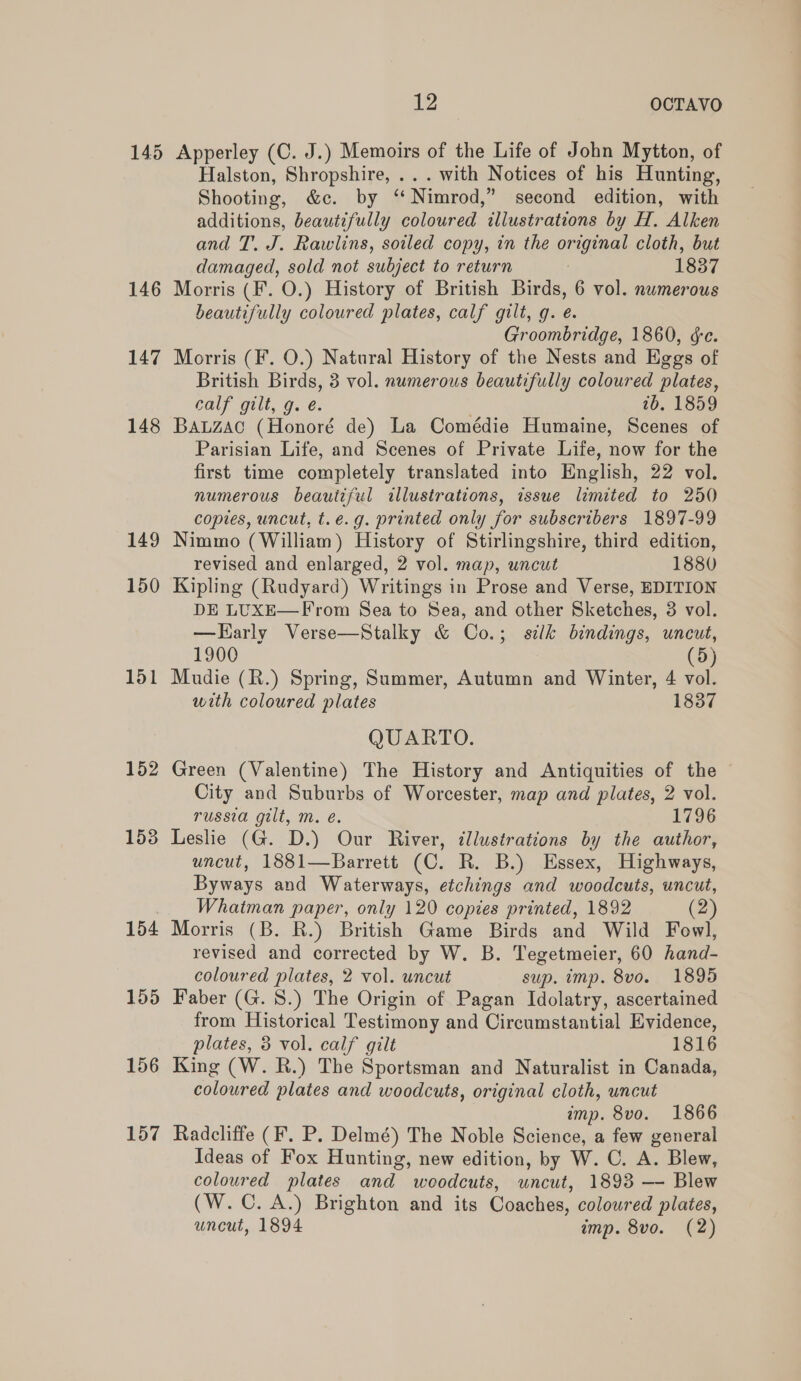 146 147 148 149 150 151 152 1538 154 155 156 157 12 OCTAVO Apperley (C. J.) Memoirs of the Life of John Mytton, of Halston, Shropshire, ... with Notices of his Hunting, Shooting, &amp;c. by ‘‘ Nimrod,” second edition, with additions, beautifully coloured illustrations by H. Alken and T. J. Rawlins, soiled copy, in the original cloth, but damaged, sold not subject to return ? 1837 Morris (F. O.) History of British Birds, 6 vol. numerous beautifully coloured plates, calf gilt, g. é. Groombridge, 1860, ge. Morris (F. O.) Natural History of the Nests and Eggs of British Birds, 3 vol. numerous beautifully coloured plates, calf gilt, g. eé. 1b. 1859 Bauzac (Honoré de) La Comédie Humaine, Scenes of Parisian Life, and Scenes of Private Life, now for the first time completely translated into English, 22 vol. numerous beautiful illustrations, issue limited to 250 copies, uncut, t.e.g. printed only for subscribers 1897-99 Nimmo (William) History of Stirlingshire, third edition, revised and enlarged, 2 vol. map, uncut 1880 Kipling (Rudyard) Writings in Prose and Verse, EDITION DE LUXE—From Sea to Sea, and other Sketches, 3 vol. —Harly Verse—Stalky &amp; Co.; silk bindings, uncut, 1900 (5) Mudie (R.) Spring, Summer, Autumn and Winter, 4 vol. with coloured plates 1837 QUARTO. Green (Valentine) The History and Antiquities of the © City and Suburbs of Worcester, map and plates, 2 vol. russia gilt, m. é. 1796 Leslie (G. D.) Our River, illustrations by the author, uncut, 1881—Barrett (C. R. B.) Essex, Highways, Byways and Waterways, etchings and woodcuts, uncut, Whatman paper, only 120 copies printed, 1892 (2) Morris (B. R.) British Game Birds and Wild Fowl, revised and corrected by W. B. Tegetmeier, 60 hand coloured plates, 2 vol. uncut sup. imp. 8v0. 1895 Faber (G. 8.) The Origin of Pagan Idolatry, ascertained from Historical Testimony and Circumstantial Evidence, plates, 3 vol. calf gilt 1816 King (W. R.) The Sportsman and Naturalist in Canada, colowred plates and woodcuts, original cloth, uncut imp. 8vo. 1866 Radcliffe (F. P. Delmé) The Noble Science, a few general Ideas of Fox Hunting, new edition, by W. C. A. Blew, coloured plates ann woodcuts, ae 1893 — Blew (W.C. A.) Brighton and its Coaches, coloured plates,