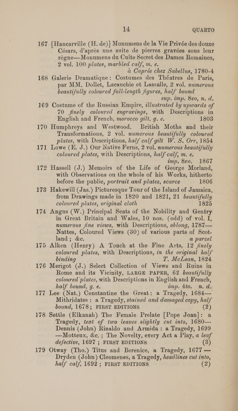 167 168 169 170 171 172 173 174 175 176 177 178 179 14 QUARTO [Hancarville (H. de)] Monumens de la Vie Privée des douze Césars, d’apres une suite de pierres gravées sous leur régne— Monumens du Culte Secret des Dames Romaines, 2 vol. 100 plates, marbled calf, m. e. a Caprée chez Sabellus, 1780-4 Galerie Dramatique: Costumes des Théatres de Paris, par MM. Dollet, Lacauchie et Lassalle, 2 vol. nwmerous beautifully coloured full-length figures, half bound sup. imp. 8vo, n. d. Costume of the Russian Empire, dlustrated by upwards of 70 finely coloured engravings, with Descriptions in English and French, morocco gilt, g. e. 1808 Humphreys and Westwood. British Moths and their Transformations, 2 vol. numerous beautifully coloured plates, with Descriptions, half calf gilt W. S. Orr, 1854 Lowe (EH. J.) Our Native Ferns, 2 vol. numerous beautifully coloured plates, with Descriptions, half calf, m. e. mp. 8vo. 1867 Hassell (J.) Memoirs of the Life of George Morland, with Observations on the whole of his Works, hitherto before the public, portrait and plates, scarce 1806 Hakewill (Jas.) Picturesque Tour of the Island of Jamaica, from Drawings made in 1820 and 1821, 21 beautifully coloured plates, original cloth 1825 Angus (W.) Principal Seats of the Nobility and Gentry in Great Britain and Wales, 10 nos. (odd) of vol. I, numerous fine views, with Descriptions, oblong, 1787— Nattes, Coloured Views (30) of various parts of Scot- land; &amp;c. a parcel Alken (Henry) A Touch at the Fine Arts, 12 jinely coloured plates, with Descriptions, 7m the original half binding T. McLean, 1824 Merigot (J.) Select Collection of Views and Ruins in Rome and its Vicinity, LARGE PAPER, 62 beautifully coloured ‘plates, with Descriptions in English and French, half bound, g. e. imp. 4to. n.d. Lee (Nat.) Constantine the Great: a Tragedy, 1684— Mithridates: a Tragedy, stained and damaged copy, half bound, 1678; FIRST EDITIONS (2) Settle (Elkanah) The Female Prelate [Pope Joan]: a Tragedy, text of two leaves slightly cut into, 1680— Dennis (John) Rinaldo and Armida: a Tragedy, 1699 —Motteux, &amp;c.; The Novelty, every Act a Play, a leaf defective, 1697 ; FIRST EDITIONS (3) Otway (Tho.) Titus and Berenice, a Tragedy, 1677 — Dryden (John) Cleomenes, a Tragedy, headlines cut into, half calf, 1692 ; FIRST EDITIONS (2)