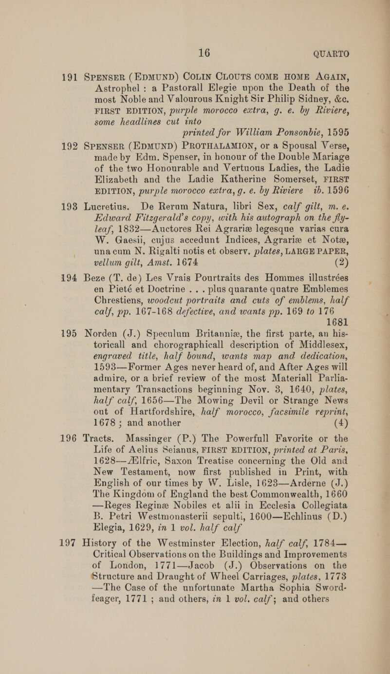 191 SPENSER (EDMUND) COLIN CLOUTS COME HOME AGAIN, Astrophel : a Pastorall Elegie upon the Death of the most Noble and Valourous Knight Sir Philip Sidney, &amp;e. FIRST EDITION, purple morocco extra, g. e. by Riviere, some headlines cut into printed for William Ponsonbie, 1595 192 SPENSER (EDMUND) PROTHALAMION, or a Spousal Verse, made by Edm. Spenser, in honour of the Double Mariage of the two Honourable and Vertuous Ladies, the Ladie Elizabeth and the Ladie Katherine Somerset, FIRST EDITION, purple morocco extra, g. e. by Riviere ib. 1596 193 Lucretius. De Rerum Natura, libri Sex, calf gilt, m. e. Edward Fitzgerald’s copy, with his autograph on the fly- leaf, 1832—Auctores Rei Agrariz legesque varias cura W. Gaesii, cujus accedunt Indices, Agrarie et Note, unacum N. Rigalti notis et observ. plates, LARGE PAPER, vellum gilt, Amst. 1674 (2) 194 Beze (T. de) Les Vrais Pourtraits des Hommes illustrées en Pieté et Doctrine .. . plus quarante quatre Emblemes Chrestiens, woodcut portraits and cuts of emblems, half calf, pp. 167-168 defective, and wants pp. 169 to 176 1681 195 Norden (J.) Speculum Britannie, the first parte, an his- toricall and chorographicall description of Middlesex, engraved title, half bound, wants map and dedication, 1593—Former Ages never heard of, and After Ages will admire, or a brief review of the most Materiall Parlia- mentary Transactions beginning Nov. 3, 1640, plates, half calf, 1656—The Mowing Devil or Strange News out of Hartfordshire, half morocco, facsimile reprint, 1678 ; and another 4 196 Tracts. Massinger (P.) The Powerfull Favorite or the Life of Aelius Seianus, FIRST EDITION, printed at Paris, 1628-——Adlfric, Saxon Treatise concerning the Old and New Testament, now first published in Print, with English of our times by W. Lisle, 1623—Arderne (J.) The Kingdom of England the best Commonwealth, 1660 —Reges Regine Nobiles et alii in Ecclesia Collegiata B. Petri Westmonasterii sepulti, 1600—Hchlinus (D.) Hlegia, 1629, in 1 vol. half calf 197 History of the Westminster Election, half calf, 1784— Critical Observations on the Buildings and Improvements of London, 1771—Jacob (J.) Observations on the Structure and Draught of Wheel Carriages, plates, 1773 —The Case of the unfortunate Martha Sophia Sword- feager, 1771 ; and others, 7m 1 vol. calf; and others