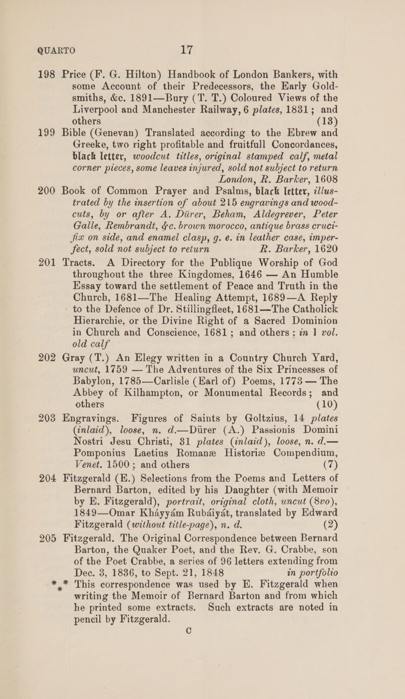 198 Price (F. G. Hilton) Handbook of London Bankers, with some Account of their Predecessors, the Early Gold- smiths, &amp;c. 1891—Bury (T. T.) Coloured Views of the Liverpool and Manchester Railway, 6 plates, 1831; and others (13) 199 Bible (Genevan) Translated according to the Ebrew and Greeke, two right profitable and fruitfull Concordances, black letter, woodcut titles, original stamped calf, metal corner pieces, some leaves injured, sold not subject to return London, &amp;. Barker, 1608 200 Book of Common Prayer and Psalms, black Ietter, cllus- trated by the msertion of about 215 engravings and wood- cuts, by or after A. Durer, Beham, Aldegrever, Peter Galle, Rembrandt, §c. brown morocco, antique brass cruci- jix on side, and enamel clasp, g. e. in leather case, imper- fect, sold not subject to return R. Barker, 1620 201 Tracts. A Directory for the Publique Worship of God throughout the three Kingdomes, 1646 — An Humble Essay toward the settlement of Peace and Truth in the Church, 1681—The Healing Attempt, 1689—A Reply to the Defence of Dr. Stillingfleet, 1681—The Catholick Hierarchie, or the Divine Right of a Sacred Dominion in Church and Conscience, 1681; and others ; zn 1 vol. old calf 202 Gray (T.) An Elegy written in a Country Church Yard, uncut, 1759 — The Adventures of the Six Princesses of Babylon, 1785—Carlisle (Earl of) Poems, 1773 — The Abbey of Kilhampton, or Monumental Records; and others (10) 203 Engravings. Figures of Saints by Goltzius, 14 plates (inlaid), loose, n. d.—Direr (A.) Passionis Domini Nostri Jesu Christi, 31 plates (inlaid), loose, n. d.— Pomponius Laetius Romane Historiz Compendium, Venet. 1500; and others (7) 204 Fitzgerald (E.) Selections from the Poems and Letters of Bernard Barton, edited by his Daughter (with Memoir ~ by E. Fitzgerald), portrait, original cloth, uncut (8vo), 1849—Omar Khayyam Rubdiydt, translated by Edward Fitzgerald (without title-page), n. d. (2) 205 Fitzgerald. The Original Correspondence between Bernard Barton, the Quaker Poet, and the Rev. G. Crabbe, son of the Poet Crabbe, a series of 96 letters extending from Dec. 3, 1836, to Sept. 21, 1848 in portfolio *_* This correspondence was used by H. Fitzgerald when writing the Memoir of Bernard Barton and from which he printed some extracts. Such extracts are noted in pencil by Fitzgerald. C