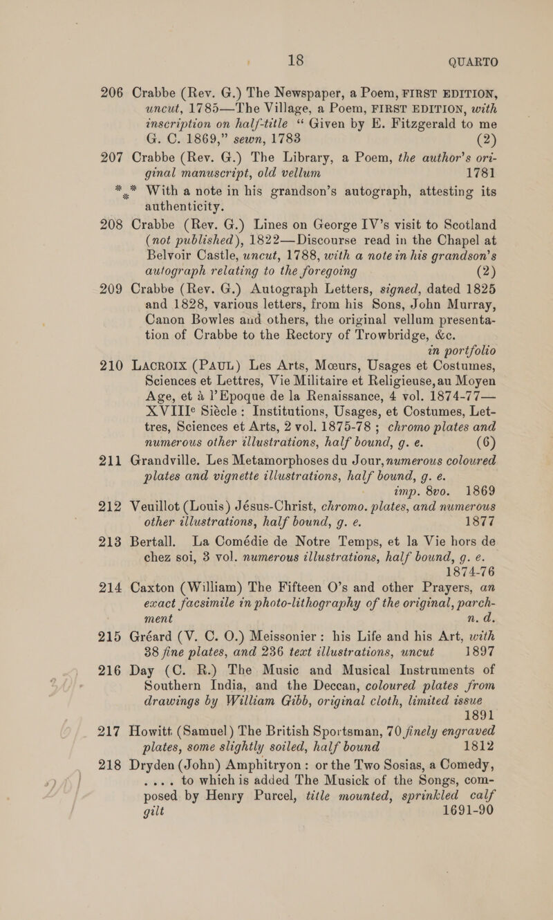 206 207 208 209 210 211 212 213 214 215 216 217 218 18 QUARTO Crabbe (Rev. G.) The Newspaper, a Poem, FIRST EDITION, uncut, 1785—The Village, a Poem, FIRST EDITION, with inscription on half-title “ Given by HE. Fitzgerald to me G. C. 1869,” sewn, 1783 (2) Crabbe (Rev. G.) The Library, a Poem, the author’s ori- ginal manuscript, old vellum 1781 authenticity. Crabbe (Rev. G.) Lines on George IV’s visit to Scotland (not published), 1822—Discourse read in the Chapel at Belvoir Castle, uncut, 1788, with a note in his grandson’ s autograph relating to the foregoing (2) Crabbe (Rev. G.) Autograph Letters, signed, dated 1825 and 1828, various letters, from his Sons, John Murray, Canon Bowles aud others, the original vellum presenta- tion of Crabbe to the Rectory of Trowbridge, &amp;c. in portfolio LACROIX (PAUL) Les Arts, Mceurs, Usages et Costumes, Sciences et Lettres, Vie Militaire et Religieuse,au Moyen Age, et a l’Hpoque de la Renaissance, 4 vol. 1874-77— XVIII¢ Siécle: Institutions, Usages, et Costumes, Let- tres, Sciences et Arts, 2 vol. 1875-78 ; chromo plates and numerous other illustrations, half bound, g. e. (6) Grandville. Les Metamorphoses du Jour, numerous coloured plates and vignette illustrations, half bound, g. e. imp. 8vo. 1869 Veuillot (Louis) Jésus-Christ, chromo. plates, and numerous other illustrations, half bound, g. e. 1877 Bertall. La Comédie de Notre Temps, et la Vie hors de chez soi, 3 vol. numerous illustrations, half bound, g. e. 1874-76 Caxton (William) The Fifteen O’s and other Prayers, an exact facsimile in photo-lithography of the original, parch- ment n.d. Gréard (V. C. O.) Meissonier: his Life and his Art, oilh 38 fine plates, and 236 text illustrations, uncut 1897 Day (C. R.) The Music and Musical Instruments of Southern India, and the Deccan, coloured plates from drawings by William Gibb, original cloth, limited issue 1891 Howitt (Samuel) The British Sportsman, 70 jinely engraved plates, some slightly soiled, half bound 1812 Dryden (John) Amphitryon: or the Two Sosias, a Comedy, . . to which is added The Musick of the Songs, com- posed by Henry Purcel, title mounted, sprinkled calf gilt 1691-90