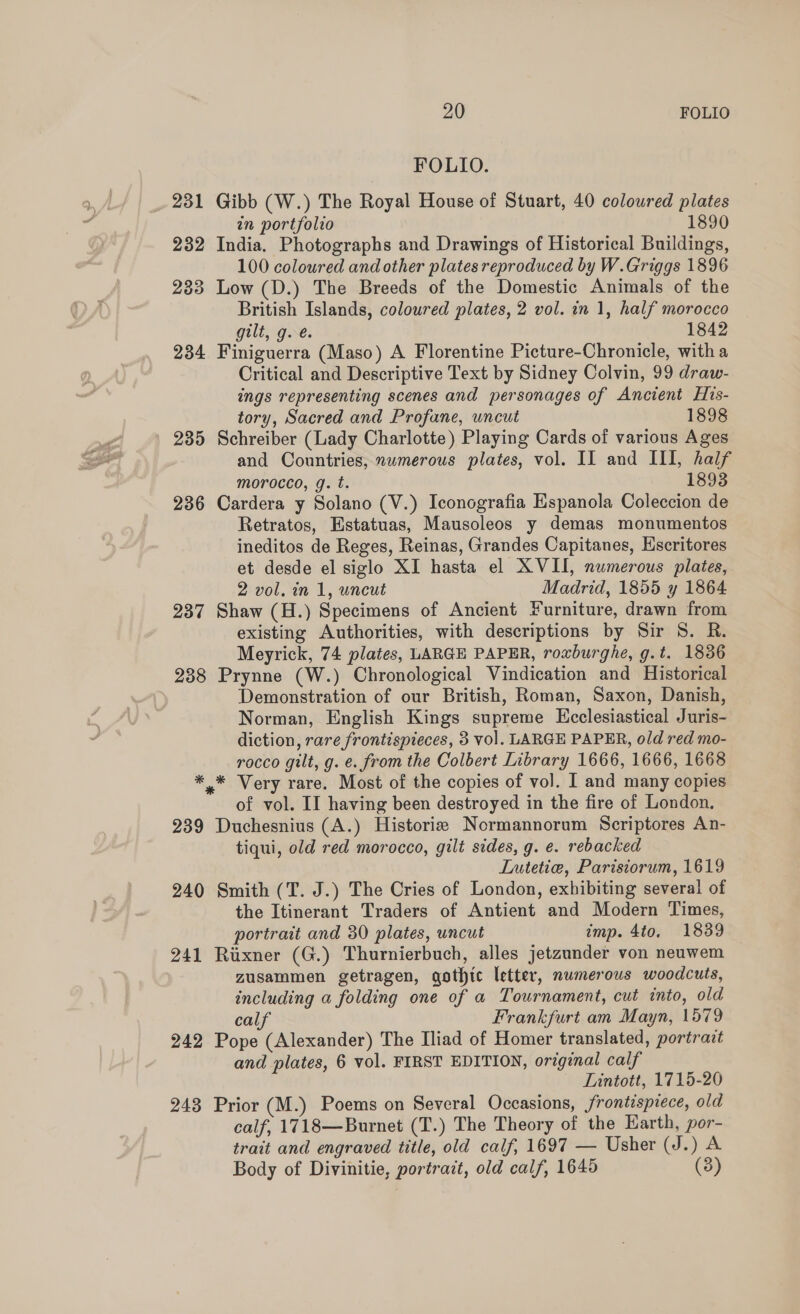 FOLIO. 231 Gibb (W.) The Royal House of Stuart, 40 coloured plates an portfolio 1890 232 India. Photographs and Drawings of Historical Buildings, 100 coloured and other plates reproduced by W.Griggs 1896 233 Low (D.) The Breeds of the Domestic Animals of the British Islands, coloured plates, 2 vol. in 1, half morocco gilt, g. é. 1842 234 Finiguerra (Maso) A Florentine Picture-Chronicle, with a Critical and Descriptive Text by Sidney Colvin, 99 draw- ings representing scenes and personages of Ancient His- tory, Sacred and Profane, uncut 1898 235 Schreiber (Lady Charlotte) Playing Cards of various Ages and Countries, mwmerous plates, vol. II and III, half morocco, g. t. 1893 236 Cardera y Solano (V.) Iconografia Espanola Coleccion de Retratos, Estatuas, Mausoleos y demas monumentos ineditos de Reges, Reinas, Grandes Capitanes, Escritores et desde el siglo XI hasta el XVII, numerous plates, 2 vol. in 1, uncut Madrid, 1855 y 1864 237 Shaw (H.) Specimens of Ancient furniture, drawn from existing Authorities, with descriptions by Sir 8S. R. Meyrick, 74 plates, LARGE PAPER, roxburghe, g.t. 1836 238 Prynne (W.) Chronological Vindication and Historical Demonstration of our British, Roman, Saxon, Danish, Norman, English Kings supreme Ecclesiastical Juris- diction, rare frontispieces, 3 vol. LARGE PAPER, old red mo- rocco gilt, g. e. from the Colbert Library 1666, 1666, 1668 *,* Very rare. Most of the copies of vol. I and many copies of vol. II having been destroyed in the fire of London. 239 Duchesnius (A.) Historia Normannorum Scriptores An- tiqui, old red morocco, gilt sides, g. e. rebacked Lutetie, Parisiorum, 1619 240 Smith (T. J.) The Cries of London, exhibiting several of the Itinerant Traders of Antient and Modern Times, portrait and 30 plates, uncut imp. 4to. 1839 241 Ruxner (G.) Thurnierbuch, alles jetzunder von neuwem zusammen getragen, gothic letter, numerous woodcuts, including a folding one of a Tournament, cut into, old calf Frankfurt am Mayn, 1579 242 Pope (Alexander) The Iliad of Homer translated, portrait and plates, 6 vol. FIRST EDITION, original calf Lintott, 1715-20 243 Prior (M.) Poems on Several Occasions, frontispiece, old calf, 1718—Burnet (T.) The Theory of the Earth, por- trait and engraved title, old calf, 1697 — Usher (J.) A Body of Divinitie, portrait, old calf, 1645 (3)