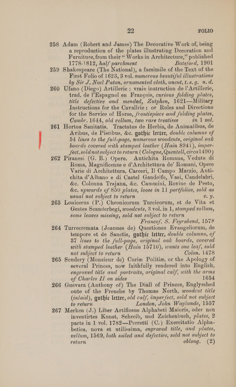 258 Adam (Robert and James) The Decorative Work of, being a reproduction of the plates illustrating Decoration and Furniture, from their “ Works in Architecture,” published 1778-1812, half parchment Batsford, 1901 259 Shakespeare (The National), a facsimile of the Text of the First Folio of 1623, 3 vol. numerous beautiful illustrations by Sir J. Noel Paton, ornamented cloth, wncut, t.e.g. n.d. 260 Ufano (Diego) Artillerie : vraie instruction de |’ Artillerie, trad. de Espagnol en Francois, curious folding plates, title defective and mended, Zutphen, 1621—Military Instructions for the Cavallrie: or Rules and Directions for the Service of Horse, frontispiece and folding plates, Cambr. 1644, old vellum, two rare treatises in 1 vol. 261 Hortus Sanitatis. Tractatus de Herbis, de Animalibus, de Avibus, de Piscibus, &amp;c. gothic letter, double columns of 54 lines to the full-page, numerous woodcuts, original oak boards covered with stamped leather (Hain 8941), emper- fect, sold not subject to return (Cologne, Quentell, circal490) 262 Piranesi (G. B.) Opere. Antichita Romana, Vedute di Roma, Magnificenze e d’Architettura de’ Romani, Opere Varie di Architettura, Carceri, I] Campo Marzio, Anti- chita d’Albano e di Castel Gandolfo, Vasi, Candelabri, &amp;c. Colonna Trajana, &amp;c. Cammini, Rovine de Pesto, &amp;c. upwards of 850 plates, loose in 11 portfolios, sold as usual not subject to return Vv. Y. 268 Lonicerus (P.) Chronicorum Turcicorum, et de Vita et Gestes Scanderbegi, woodcuts, 3 vol. in 1, stamped vellum, some leaves missing, sold not subject to return Francof. S. Feyrabend, 1578 264 Turrecremata (Joannes de) Questiones Hvangeliorum, de tempore et de Sanctis, qothtc letter, double columns, of 37 lines to the full-page, original oak boards, covered with stamped leather (Hain 15710), wants one leaf, sold not subject to return Colon. 1478 265 Scudery (Monsieur de) Curie Politi, or the Apology of several Princes, now faithfully rendered into English, engraved title and portratts, original calf, with the arms of Charles II on sides 1654 266 Guevara (Anthony of) The Diall of Princes, Englysshed oute of the Frenche by Thomas North, woodcut title (inlaid), gothic letter, old calf, imperfect, sold not subject to return London, John Waylande, 1557 267 Merken (J.) Liber Artifiosus Alphabeti Maioris, oder neu inventirtes Kunst, Schreib, und Zeichenbuch, plates, 2 parts in 1 vol. 1782—Perretti (C.) Exercitatio Alpha- betica, nova et utilissima, engraved title, and plates, vellum, 1569, both soiled and defective, sold not subject to return oblong. (2)
