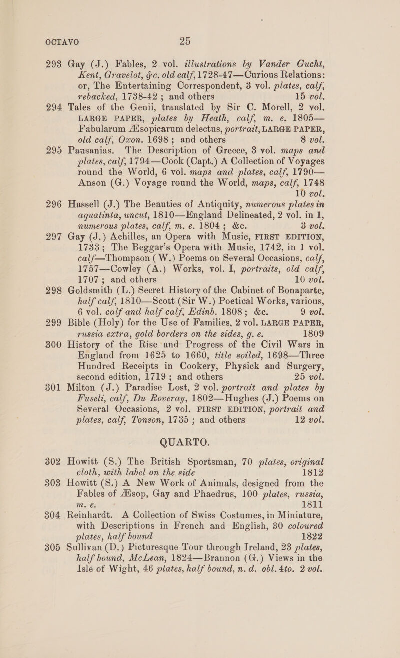 293 294 295 296 297 298 299 300 301 302 303 304 305 Gay (J.) Fables, 2 vol. illustrations by Vander Gucht, Kent, Gravelot, §c. old calf, 1728-47—Curious Relations: or, The Entertaining Correspondent, 3 vol. plates, calf, rebacked, 1738-42 ; and others 15 vol. Tales of the Genii, translated by Sir ©. Morell, 2 vol. LARGE PAPER, plates by Heath, calf, m. e. 1805— Fabularum Adsopicarum delectus, portrait, LARGE PAPER, old calf, Oxon. 1698; and others 8 vol. Pausanias. The Description of Greece, 3 vol. maps and plates, calf, 1794—Cook (Capt.) A Collection of Voyages round the World, 6 vol. maps and plates, calf, 1790— Anson (G.) Voyage round the World, maps, calf, 1748 10 vol. Hassell (J.) The Beauties of Antiquity, numerous plates in aquatinta, uncut, 1810—England Delineated, 2 vol. in 1, numerous plates, calf, m. e. 1804; &amp;c. 3 vol. Gay (J.) Achilles, an Opera with Music, FIRST EDITION, 1733; The Beggar’s Opera with Music, 1742, in 1 vol. calf—Thompson ( W.) Poems on Several Occasions, calf, 1757—-Cowley (A.) Works, vol. I, portraits, old calf, 1707 ; and others 10 vol. Goldsmith (L.) Secret History of the Cabinet of Bonaparte, half calf, 1810—Scott (Sir W.) Poetical Works, various, 6 vol. calf and half calf, Edinb. 1808; &amp;c. 9 vol. Bible (Holy) for the Use of Families, 2 vol. LARGE PAPER, russia extra, gold borders on the sides, g. e. 1809 History of the Rise and Progress of the Civil Wars in England from 1625 to 1660, ttle soiled, 1698—Three Hundred Receipts in Cookery, Physick and Surgery, second edition, 1719; and others 25 vol. Milton (J.) Paradise Lost, 2 vol. portrait and plates by Fuseli, calf, Du Roveray, 1802—Hughes (J.) Poems on Several Occasions, 2 vol. FIRST EDITION, portrait and plates, calf, Tonson, 1735 ; and others 12 vol. QUARTO. Howitt (S.) The British Sportsman, 70 plates, original cloth, with label on the side 1812 Howitt (S.) A New Work of Animals, designed from the Fables of Aisop, Gay and Phaedrus, 100 plates, russia, m. €. 1811 Reinhardt. A Collection of Swiss Costumes, in Miniature, with Descriptions in French and English, 30 coloured plates, half bound 1822 Sullivan (D.) Picturesque Tour through Ireland, 23 plates, half bound, McLean, 1824—Brannon (G.) Views in the Isle of Wight, 46 plates, half bound, n.d. obl.4to. 2 vol.