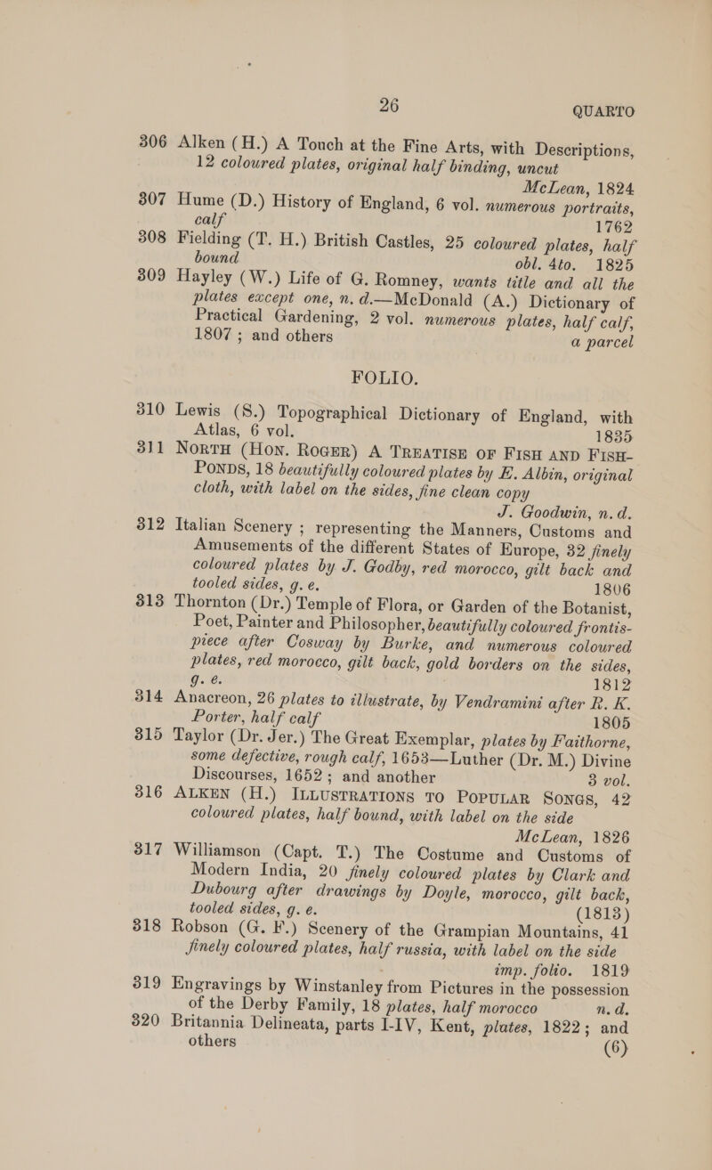 306 307 308 309 310 3)1 312 313 314 315 316 317 318 319 320 26 QUARTO Alken (H.) A Touch at the Fine Arts, with Descriptions, 12 coloured plates, original half binding, uncut McLean, 1824 Hume (D.) History of England, 6 vol. numerous portraits, calf 1762 Fielding (T. H.) British Castles, 25 coloured plates, half bound obl. 4t0. 1825 Hayley (W.) Life of G. Romney, wants title and all the plates except one, n. d.—McDonald (A.) Dictionary of Practical Gardening, 2 vol. numerous plates, half calf, 1807 ; and others a parcel FOLIO. Lewis (S.) Topographical Dictionary of England, with Atlas, 6 vol. 1835 NortH (Hon. Roger) A TREATISE OF FISH AND FISH- PONDS, 18 beautifully coloured plates by KE. Albin, original cloth, with label on the sides, fine clean copy J. Goodwin, n.d. Italian Scenery ; representing the Manners, Customs and Amusements of the different States of Europe, 32 finely coloured plates by J. Godby, red morocco, gilt back and tooled sides, g.e. 1806 Thornton (Dr.) Temple of Flora, or Garden of the Botanist, Poet, Painter and Philosopher, beautifully coloured frontis- piece after Cosway by Burke, and numerous coloured plates, red morocco, gilt back, gold borders on the sides, g. @. 1812 Anacreon, 26 plates to illustrate, by Vendramini after R. K. Porter, half calf 1805 Taylor (Dr. Jer.) The Great Exemplar, plates by Faithorne, some defective, rough calf, 1653—Luther (Dr. M.) Divine Discourses, 1652; and another 3 vol. ALKEN (H.) ILLUsTRATIONS TO POPULAR Sones, 42 coloured plates, half bound, with label on the side McLean, 1826 Williamson (Capt. T.) The Costume and Customs of Modern India, 20 finely coloured plates by Clark and Dubourg after drawings by Doyle, morocco, gilt back, tooled sides, g. é. (1813) Robson (G. F.) Scenery of the Grampian Mountains, 41 Jjinely coloured plates, half russia, with label on the side imp. foto. 1819 Engravings by Winstanley from Pictures in the possession of the Derby Family, 18 plates, half morocco n.d. Britannia Delineata, parts I-IV, Kent, plates, 1822; and