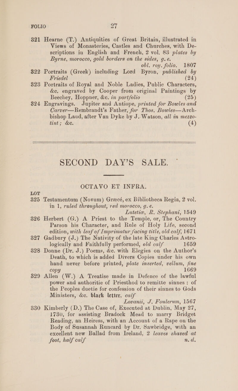 321 Hearne (T.) Antiquities of Great Britain, illustrated in Views of Monasteries, Castles and Churches, with De- scriptions in English and French, 2 vol. 83 plates by Byrne, morocco, gold borders on the sides, g.e. obl. roy. folio. 1807 322 Portraits (Greek) including Lord Byron, published by Friedel (24) 323 Portraits of Royal and Noble Ladies, Public Characters, &amp;c. engraved by Cooper from original Paintings by Beechey, Hoppner, &amp;c. in portfolio (25) 324 Engravings. Jupiter and Antiope, printed for Bowles and Carver—Rembrandt’s Father, for Thos. Bowles—Arch- bishop Laud, after Van Dyke by J.. Watson, all in mezzo- tint; &amp;e. (4)    SECOND DAY’S SALE.  OCTAVO ET INFRA. LOT 325 Testamentum (Novum) Grecé, ex Bibliotheca Regia, 2 vol. in 1, ruled throughout, red morocco, q. é. Lutetiea, R. Stephani, 1549 326 Herbert (G.) A Priest to the Temple, or, The Country Parson his Character, and Rule of Holy Life, second edition, with leaf of Imprimatur facing title, old calf, 1671 327 Gadbury (J.) The Nativity of the late King Charles Astro- logically and Faithfully performed, old calf 1659 328 Donne (Dr. J.) Poems, &amp;ec. with Hlegies on the Author’s Death, to which is added Divers Copies under his own hand never before printed, plate inserted, vellum, fine copy 1669 329 Allen (W.) A Treatise made in Defence of the lawful power and authoritie of Priesthod to remitte sinnes: of the Peoples duetie for confession of their sinnes to Gods Ministers, &amp;c. black letter, calf Lovanii, J. Foulerum, 1567 330 Kimberly (D.) The Case of, Executed at Dublin, May 27, 1730, for assisting Bradock Mead to marry Bridget Reading, an Heiress, with an Account of a Rape on the Body of Susannah Runcard by Dr. Sawbridge, with an excellent new Ballad from Ireland, 2 leaves shaved at foot, half calf n.d.