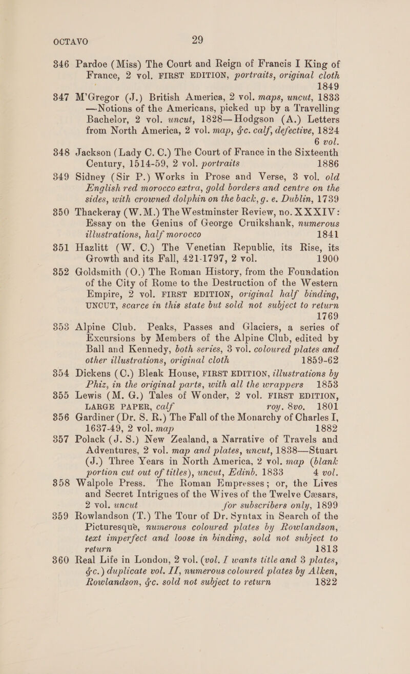 346 347 348 349 350 351 352 353 304 309 356 307 358 359 360 Pardoe (Miss) The Court and Reign of Francis I King of France, 2 vol, FIRST EDITION, portraits, original cloth 1849 M’Gregor (J.) British America, 2 vol. maps, uncut, 1833 —-Notions of the Americans, picked up by a Travelling Bachelor, 2 vol. wnceut, 1828— Hodgson (A.) Letters from North America, 2 vol. map, &amp;c. calf, defective, 1824 6 vol. Jackson (Lady C. C.) The Court of France in the Sixteenth Century, 1514-59, 2 vol. portraits 1886 Sidney (Sir P.) Works in Prose and Verse, 3 vol. old English red morocco extra, gold borders and centre on the sides, with crowned dolphin on the back, g. e. Dublin, 1739 Thackeray (W.M.) The Westminster Review, no. XXXIV: Essay on the Genius of George Cruikshank, numerous allustrations, half morocco 1841 Hazlitt (W. C.) The Venetian Republic, its Rise, its Growth and its Fall, 421-1797, 2 vol. 1900 Goldsmith (O.) The Roman History, from the Foundation of the City of Rome to the Destruction of the Western Empire, 2 vol. FIRST EDITION, original half binding, UNCUT, scarce in this state but sold not subject to return 1769 Alpine Club. Peaks, Passes and Glaciers, a series of Excursions by Members of the Alpine Club, edited by Ball and Kennedy, both series, 3 vol. coloured plates and other illustrations, original cloth 1859-62 Dickens (C.) Bleak House, FIRST EDITION, illustrations by Phiz, in the original parts, with all the wrappers 1853 Lewis (M. G.) Tales of Wonder, 2 vol. FIRST EDITION, LARGE PAPER, calf roy. 8vo. 1801 Gardiner (Dr. 8S. R.) The Fall of the Monarchy of Charles I, 1637-49, 2 vol. map 1882 Polack (J.S.) New Zealand, a Narrative of Travels and Adventures, 2 vol. map and plates, uncut, 1838—Stuart (J.) Three Years in North America, 2 vol. map (blank portion cut out of titles), uncut, Edinb. 1833 4 vol. Walpole Press. The Roman Empresses; or, the Lives and Secret Intrigues of the Wives of the Twelve Casars, 2 vol. uncut for subscribers only, 1899 Rowlandson (T.) The Tour of Dr. Syntax in Search of the Picturesque, numerous coloured plates by Rowlandson, text imperfect and loose in binding, sold not subject to return 18138 Real Life in London, 2 vol. (vol. J wants title and 3 plates, &amp;c.) duplicate vol. II, numerous coloured plates by Alken, Rowlandson, gc. sold not subject to return 1822