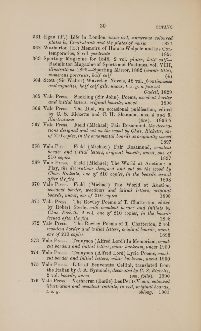 361 362 363 364 365 366 367 368 369 370 9 30 OCTAVO Egan (P.) Life in London, imperfect, numerous coloured plates by Cruikshank and the plates of music 1821 Warburton (E.) Memoirs of Horace Walpole and his Con- temporaries, 2 vol. portraits 1851 Sporting Magazine for 1848, 2 vol. plates, half calf— Badminton Magazine of Sports and Pastimes, vol. VIII, illustrations, 1899—Sporting Mirror, 1882 (wants title), numerous portraits, half calf (4) Scott (Sir Walter) Waverley Novels, 48 vol. frontispieces and vignettes, half calf gilt, wncut, t. e. g. a fine set Cadell, 1829 Vale Press. Suckling (Sir John) Poems, woodcut border and initial letters, original boards, uncut 1896 Vale Press. The Dial, an occasional publication, edited by C. S. Ricketts and C. H. Shannon, nos. 4 and 5, illustrations (4to). 1896-7 Vale Press. Field (Michael) Fair Rosamund, the decora- tions designed and cut on the wood by Chas. Ricketts, one of 210 copies, in the ornamental boards as originally issued 1897 Vale Press. Field (Michael) Fair Rosamund, woodcut border and initial letters, original boards, uncut, one of 210 copies 1897 Vale Press. Field (Michael) The World at Auction: a Play, the decorations designed and cut on the wood by Chas. Ricketts, one of 210 copies, in the boards issued after the fire 1898 Vale Press. Field (Michael) The World at Auction, woodcut border, woodcuts and initial letters, original boards, uncut, one of 210 copies 1898 Vale Press. The Rowley Poems of T. Chatterton, edited by Robert Steele, with woodcut border and initials by Chas. Ricketts, 2 vol. one of 210 copies, in the boards essued after the fire 1898 Vale Press. The Rowley Poems of T. Chatterton, 2 vol. woodcut border and initial letters, original boards, uncut, one of 210 copies ~ 1898 Vale Press. Tennyson (Alfred Lord) In Memoriam, wood- cut borders and initial letters, white buckram, uncut 1900 Vale Press. Tennyson (Alfred Lord) Lyric Poems, wood- cut border and initial letters, white buckram, uncut 1900 Vale Press. Life of Benvenuto Cellini, translated from the Italian by J. A. Symonds, decorated by C. S. Ricketts, 2 vol. boards, uncut (sm. folio). 1900 Vale Press. Verhaeren (Emile) Les Petits Vieux, coloured illustration and woodcut initials, in red, original boards, ts Gs. oblong. 1901