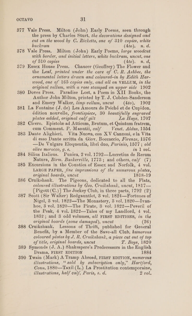 307 378 379 380 381 382 383 384 385 388 389 390 Vale Press. Milton (John) Early Poems, seen through the press by Charles Sturt, the decorations designed and cut on the wood by C. Ricketts, one of 310 copies, white buckram (4to). n.d. Vale Press. Milton (John) Early Poems, large woodcut with border, and initial letters, white buckram, uncut, one of 310 copies (4to). n.d, Hssex House Press. Chaucer (Geoffrey) The Flower and the Leaf, printed under the care of C. R. Ashbee, the ornamental letters drawn and coloured-in by Edith Har- wood, one of 165 copies only, and all on VELLUM, 7n the original vellum, with a rose stamped on upper side 1902 Doves Press. Paradise Lost, a Poem in XII Books, the Author John Milton, printed by T. J. Cobden-Sanderson and Emery Walker, limp vellum, uncut (4t0). 1902 La Fontaine (J. de) Les Amours de Psiché et de Cupidon, édition nouvelle, frontispiece, 30 beautifully engraved plates added, original calf gilt La Haye, 1707 Cicero. Epistole ad Atticum, Brutum, et Quintum fratrem, cum Comment. P. Manutii, calf Venet. Aldus, 1554 Dante Alighieri. Vita Nuova, con XV Canzoni, ela Vita di esso Dante scritta da Giov. Boccaccio, Firenze, 1576 —De Vulgare Eloquentia, libri duo, Pariszis, 1577 ; old olive morocco, g. é. zn 1 vol. Silius Italicus. Punica, 2 vol. 1792—Lucretius de Rerum Natura, Birm. Baskerville, 1773 ; and others, calf (7) Excursions in the Counties of Essex and Norfolk, 4 vol. LARGE PAPER, jine impressions of the numerous plates, original boards, uncut 1818-19 Cruikshank. The Pigeons, dedicated to all the Flats, coloured illustrations by Geo. Cruikshank, uncut, 1817— [ Pigott (C.)] The Jockey Club, in three parts, 1792 (2) Scott (Sir Walter) Redgauntlet, 3 vol. 1824—Fortunes of Nigel, 3 vol. 1822—-The Monastery, 3 vol. 1820—-Ivan- hoe, 3 vol. 1820—The Pirate, 3 vol. 1822—Peveril of the Peak, 4 vol. 1822—Tales of my Landlord, 4 vol. 1832; and 3 odd volumes, al FIRST EDITIONS, in the original boards (some damaged), uncut (26) Cruikshank. Lessons of Thrift, published for General Benefit, by a Member of the Save-all Club, humorous coloured plates by J. R. Cruikshank, a piece cut out of top of title, original boards, uncut T. Boys, 1820 Symonds (J. A.) Shakespere’s Predecessors in the English Drama, FIRST EDITION 1884 Twain (Mark) A Tramp Abroad, FIRST EDITION, numerous illustrations, “‘ sold by subscription only,” Hartford, Conn. 1880—Taxil (L.) La Prostitution contemporaine, illustrations, half calf, Paris, s. d. 2 vol.