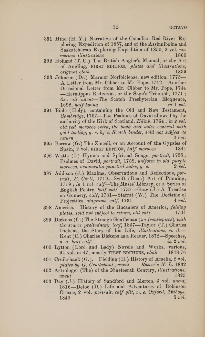 391 392 393 394 398 399 400 401 402 403 32 OCTAVO Hind (H. Y.) Narrative of the Canadian Red River Ex- ploring Expedition of 1857, and of the Assinniboine and Saskatchewan Exploring Expedition of 1850, 2 vol. nu- - merous illustrations 1860 Hofland (T. C.) The British Angler’s Manual, or the Art of Angling, FIRST EDITION, plates and illustrations, original cloth 1839 Johnson ( Dr.) Marmor Norfolciense, new edition, 1775-— A. Letter from Mr. Cibber to Mr. Pope, 1742— Another Occasional Letter from Mr. Cibber to Mr. Pope, 1744 —Hermippus Redivivus, or the Sage’s Triumph, 1771 ; &amp;c. all uncut—The Scotch Presbyterian Hloquence, 1692, half bound in 1 vol. Bible (Holy), containing the Old and New Testament, Cambridge, 1767—The Psalmes of David allowed by the authority of the Kirk of Scotland, Hdind. 1764 ; in 2 vol. old red morocco extra, the back and sides covered with gold tooling, g. e. by a Scotch binder, sold not subject to return 2 vol. Borrow (G.) The Zincali, or an Account of the Gypsies of Spain, 2 vol. FIRST EDITION, half morocco 1841 Watts (I.) Hymns and Spiritual Songs, portrazt, 1755 ; Psalmes of David, portrait, 1759, uniform in old purple morocco, ornamental panelled sides, g. é. 2 vol. Addison (J.) Maxims, Observations and Reflections, por- trait, E. Curll, 1719—Swift (Dean) Art of Punning, 1719 ; in 1 vol. calf—The Muses’ Library, or a Series of English Poetry, half calf, 1787—Gray (J.) A Treatise on Gunnery, calf, 1731—Starrat (W.) The Doctrine of Projectiles, diagrams, calf, 1731 4 vol. America. History of the Bucaniers of America, folding plates, sold not subject to return, old calf 1704 Dickens (C.) The Strange Gentleman (no frontispiece), with the scarce preliminary leaf, 1837—Taylor (T.) Charles Dickens, the Story of his Life, dlustrations, n. d.— Kent (C.) Charles Dickens as a Reader, 1872—Speeches, n.d. half calf in 2 vol. Lytton (Lord and Lady) Novels and Works, various, 94 vol. in 47, mostly FIRST EDITIONS, cloth 1848-76 Cruikshank (G.). Fielding (H.) History of Amelia, 2 vol. plates by G. Cruikshank, uncut Roscoe’s N. L. 1832 Astrologer (The) of the Nineteenth Century, zl/ustrations, uncut 1825 Day (J.) History of Sandford and Merton, 3 vol. uncut, 1816—Defoe (D.) Life and Adventures of Robinson Crusoe, 2 vol. portrait, calf gilt, m. e. Oxford, Talboys, 1840 9 vol.
