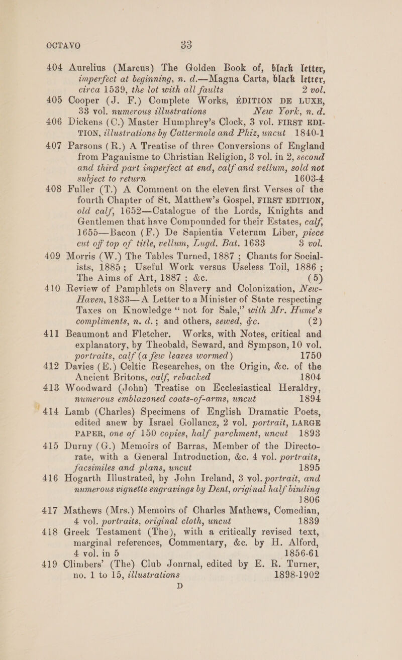 404 407 408 409 410 411 412 413 “414 415 416 417 418 419 Aurelius (Marcus) The Golden Book of, black letter, imperfect at beginning, n. d—Magna Carta, black Ietter, circa 1539, the lot with all faults 2 vol. 33 vol. numerous illustrations New York, n. d. Dickens (C.) Master Humphrey’s Clock, 3 vol. FIRST EDI- TION, zllustrations by Cattermole and Phiz, uncut 1840-1 Parsons (R.) A Treatise of three Conversions of England from Paganisme to Christian Religion, 3 vol. in 2, second and third part imperfect at end, calf and vellum, sold not subject to return 1603-4 Fuller (T.) A Comment on the eleven first Verses of the fourth Chapter of St. Matthew’s Gospel, FIRST EDITION, old calf, 1652—Catalogue of the Lords, Knights and Gentlemen that have Compounded for their Estates, calf, 1655— Bacon (F.) De Sapientia Veterum Liber, piece cut off top of title, vellum, Lugd. Bat. 1633 3 vol. Morris (W.) The Tables Turned, 1887 ; Chants for Social- ists, 1885; Useful Work versus Useless Toil, 1886 ; The Aims of Art, 1887; &amp;c. (5) Review of Pamphlets on Slavery and Colonization, Vew- Haven, 1833—A Letter to a Minister of State respecting Taxes on Knowledge “ not for Sale,” with Mr. Hume's compliments, n. d.; and others, sewed, &amp;c. (2) Beaumont and Fletcher. Works, with Notes, critical and explanatory, by Theobald, Seward, and Sympson, 10 vol. portraits, calf (a few leaves wormed ) 1750 Davies (E.) Celtic Researches, on the Origin, &amp;c. of the Ancient Britons, calf, rebacked 1804 Woodward (John) Treatise on Ecclesiastical Heraldry, numerous emblazoned coats-of-arms, uncut 1894 Lamb (Charles) Specimens of English Dramatic Poets, edited anew by Israel Gollancz, 2 vol. portrait, LARGE PAPER, one of 150 copies, half parchment, uncut 1893 Duruy (G.) Memoirs of Barras, Member of the Directo- rate, with a General Introduction, &amp;c. 4 vol. portrazts, Sacsimiles and plans, uncut 1895 Hogarth Illustrated, by John Ireland, 3 vol. portrazt, and numerous vignette engravings by Dent, original half binding 1806 Mathews (Mrs.) Memoirs of Charles Mathews, Comedian, 4 vol. portraits, original cloth, uncut 1839 Greek Testament (The), with a critically revised text, marginal references, Commentary, &amp;c. by H. Alford, 4 vol. in 5 1856-61 Climbers’ (The) Club Jonrnal, edited by E. R. Turner, no. 1 to 15, ¢llustrations 1898-1902 1a)