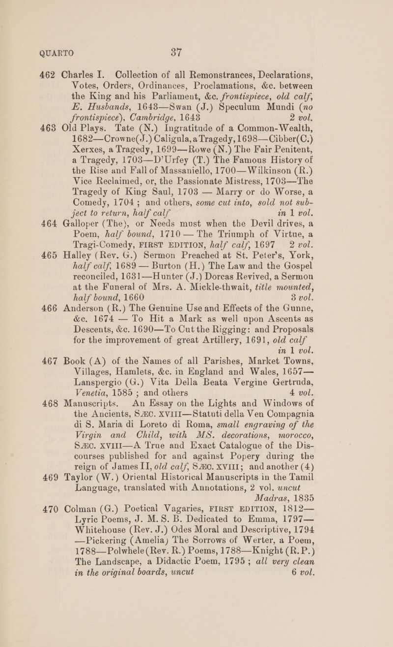 462 Charles I. Collection of all Remonstrances, Declarations, Votes, Orders, Ordinances, Proclamations, &amp;c. between the King and his Parliament, &amp;c. frontispiece, old calf, E. Husbands, 1643—Swan (J.) Speculum Mundi (no Srontispiece), Cambridge, 16438 2 vol. 463 Old Plays. Tate (N.) Ingratitude of a Common- Wealth, 1682—Crowne(J.) Caligula, a Tragedy, 1698—Cibber(C.) Xerxes, a Tragedy, 1699—Rowe (N.) The Fair Penitent, a Tragedy, 1703—D’Urfey (T.) The Famous History of the Rise and Fall of Massaniello, 1700— Wilkinson (R.) Vice Reclaimed, or, the Passionate Mistress, 1703—The Tragedy of King Saul, 1703 — Marry or do Worse, a Comedy, 1704; and others, some cut into, sold not sub- ject to return, half calf an 1 vol. 464 Galloper (The), or Needs must when the Devil drives, a Poem, half bound, 1710 — The Triumph of Virtue, a Tragi-Comedy, FIRST EDITION, half calf, 1697 2 vol. _ 465 Halley (Rev. G.) Sermon Preached at St. Peter's, York, half calf, 1689 — Burton (H.) The Law and the Gospel reconciled, 1631—Hunter (J.) Dorcas Revived, a Sermon at the Funeral of Mrs. A. Mickle-thwait, title mounted, half bound, 1660 3 vol. 466 Anderson (R.) The Genuine Use and Effects of the Gunne, &amp;c. 1674 — To Hit a Mark as well upon Ascents as Descents, &amp;c. 1690—To Cut the Rigging: and Proposals for the improvement of great Artillery, 1691, old calf in 1 vol. 467 Book (A) of the Names of all Parishes, Market Towns, Villages, Hamlets, &amp;c. in England and Wales, 1657— Lanspergio (G.) Vita Della Beata Vergine Gertruda, Venetia, 1585 ; and others 4 vol. 468 Manuscripts. An Essay on the Lights and Windows of the Ancients, SAC. XVII—Statuti della Ven Compagnia di S. Maria di Loreto di Roma, small engraving of the Virgin and Child, with MS. decorations, morocco, Szic. XvVitI—A True and Exact Catalogue of the Dis- courses published for and against Popery during the reign of James II, old calf, Smo. XVIII; and another (4) 469 Taylor (W.) Oriental Historical Manuscripts in the Tamil Language, translated with Annotations, 2 vol. wncut Madras, 1835 470 Colman (G.) Poetical Vagaries, FIRST EDITION, 1812— Lyric Poems, J. M.S. B. Dedicated to Emma, 1797— Whitehouse (Rev. J.) Odes Moral and Descriptive, 1794 —Pickering (Amelia) The Sorrows of Werter, a Poem, 1788—Polwhele (Rev. R.) Poems, 1788—Knight (R. P.) The Landscape, a Didactic Poem, 1795; all very clean in the original boards, uncut 6 vol.